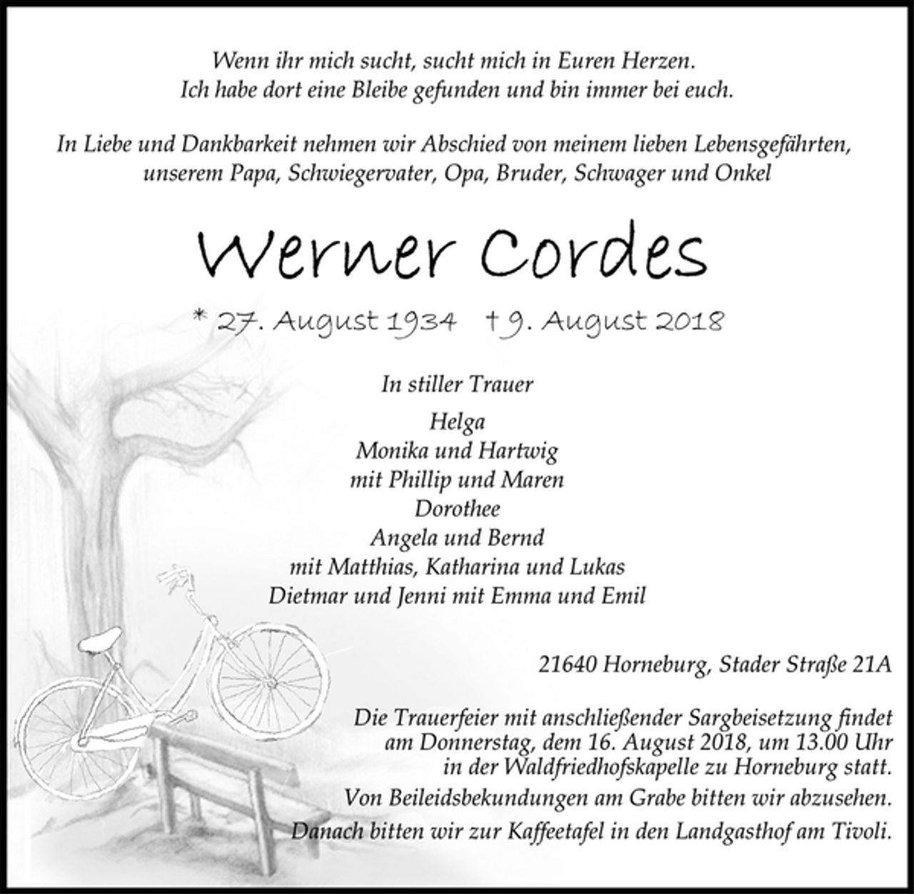 <p>Wenn ihr mich sucht, sucht mich in Euren Herzen.<br />Ich habe dort eine Bleibe gefunden und bin immer bei euch.<br />In Liebe und Dankbarkeit nehmen wir Abschied von meinem lieben Lebensgefährten,<br />unserem Papa, Schwiegervater, Opa, Bruder, Schwager und Onkel<br />Werner Cordes<br />* 27. August 1934 † 9. August 2018<br />In stiller Trauer<br />Helga<br />Monika und Hartwig<br />mit Phillip und Maren<br />Dorothee<br />Angela und Bernd<br />mit Matthias, Katharina und Lukas<br />Dietmar und Jenni mit Emma und Emil<br />21640 Horneburg, Stader Straße 21A<br />Die Trauerfeier mit anschließender Sargbeisetzung findet<br />am Donnerstag, dem 16. August 2018, um 13.00 Uhr<br />in der Waldfriedhofskapelle zu Horneburg statt.<br />Von Beileidsbekundungen am Grabe bitten wir abzusehen.<br />Danach bitten wir zur Kaffeetafel in den Landgasthof am Tivoli.</p>