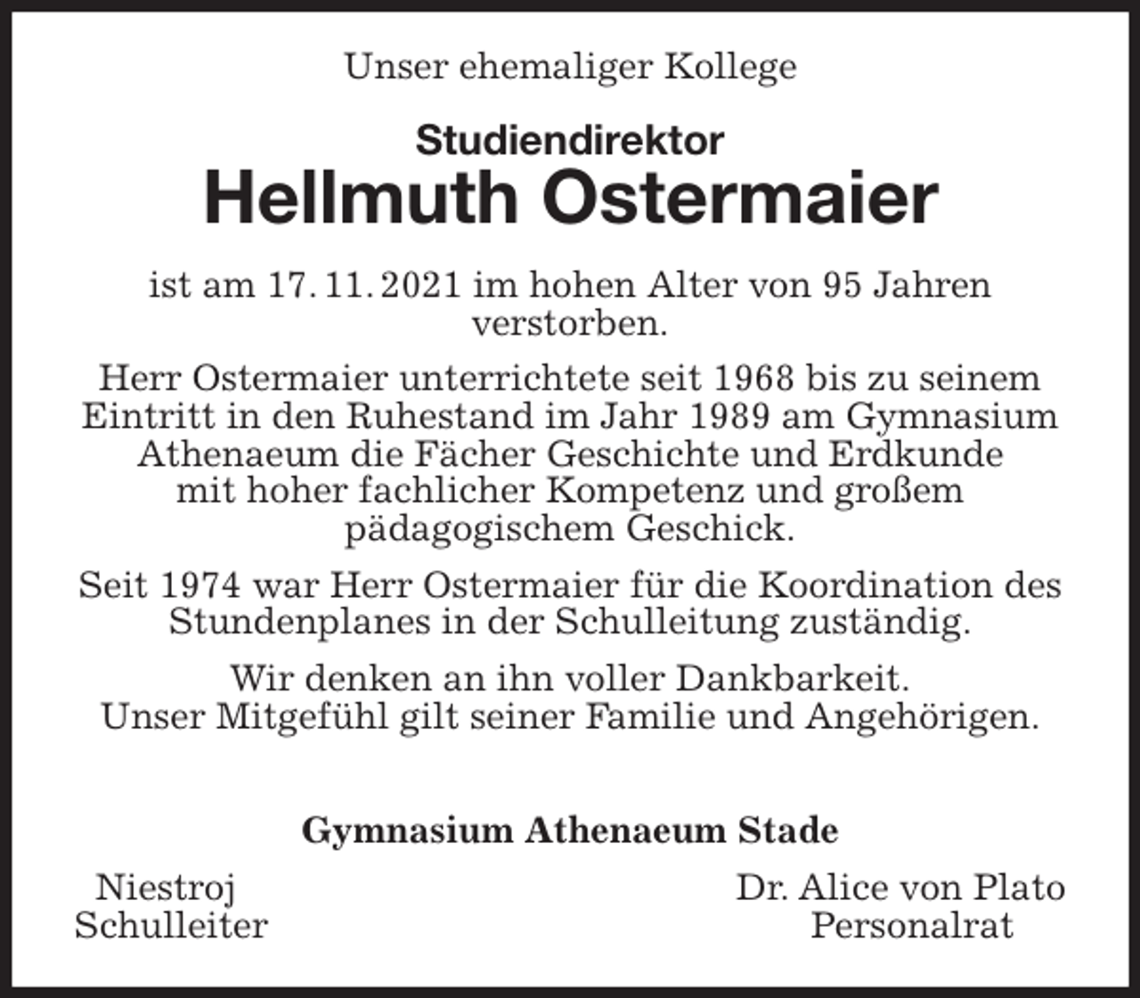 <p>Unser ehemaliger Kollege<br />Studiendirektor<br />Hellmuth Ostermaier<br />ist am 17. 11. 2021 im hohen Alter von 95 Jahren<br />verstorben.<br />Herr Ostermaier unterrichtete seit 1968 bis zu seinem Eintritt in den Ruhestand im Jahr 1989 am Gymnasium Athenaeum die Fächer Geschichte und Erdkunde<br />mit hoher fachlicher Kompetenz und großem<br />pädagogischem Geschick.<br />Seit 1974 war Herr Ostermaier für die Koordination des Stundenplanes in der Schulleitung zuständig.<br />Wir denken an ihn voller Dankbarkeit.<br />Unser Mitgefühl gilt seiner Familie und Angehörigen.</p>
<p>Gymnasium Athenaeum Stade<br />Niestroj Dr. Alice von Plato<br />Schulleiter Personalrat</p>