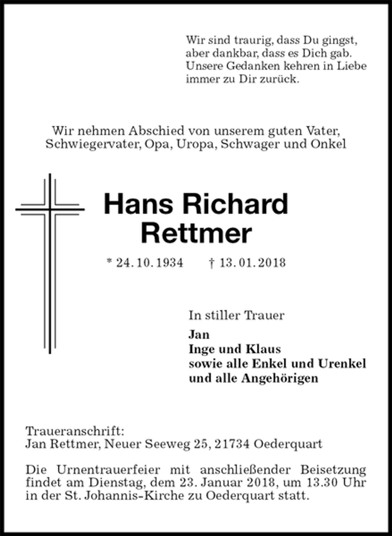 <p>Wir sind traurig, dass Du gingst,<br />aber dankbar, dass es Dich gab.<br />Unsere Gedanken kehren in Liebe<br />immer zu Dir zurück.<br />Wir nehmen Abschied von unserem guten Vater,<br />Schwiegervater, Opa, Uropa, Schwager und Onkel<br />Hans Richard<br />Rettmer<br />* 24. 10. 1934 † 13. 01. 2018<br />In stiller Trauer<br />Jan<br />Inge und Klaus<br />sowie alle Enkel und Urenkel<br />und alle Angehörigen<br />Traueranschrift:<br />Jan Rettmer, Neuer Seeweg 25, 21734 Oederquart</p>
<p>Die Urnentrauerfeier mit anschließender Beisetzung findet am Dienstag, dem 23. Januar 2018, um 13.30 Uhr in der St. Johannis-Kirche zu Oederquart statt.</p>