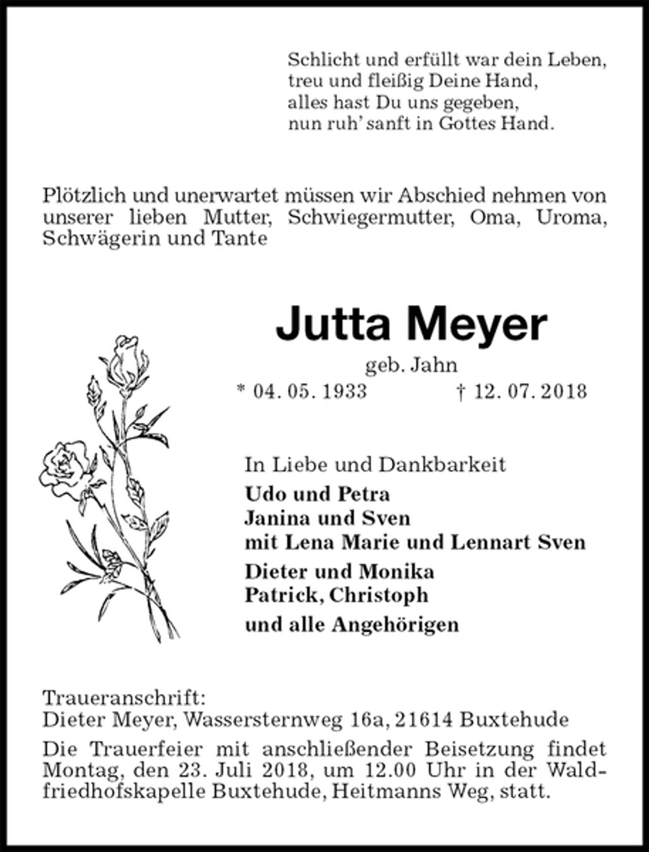 <p>Schlicht und erfüllt war dein Leben,<br />treu und fleißig Deine Hand,<br />alles hast Du uns gegeben,<br />nun ruh’ sanft in Gottes Hand.<br />Plötzlich und unerwartet müssen wir Abschied nehmen von unserer lieben Mutter, Schwiegermutter, Oma, Uroma, Schwägerin und Tante<br />Jutta Meyer<br />geb. Jahn<br />* 04. 05. 1933 † 12. 07. 2018<br />In Liebe und Dankbarkeit<br />Udo und Petra<br />Janina und Sven<br />mit Lena Marie und Lennart Sven<br />Dieter und Monika<br />Patrick, Christoph<br />und alle Angehörigen<br />Traueranschrift:<br />Dieter Meyer, Wassersternweg 16a, 21614 Buxtehude<br />Die Trauerfeier mit anschließender Beisetzung findet Montag, den 23. Juli 2018, um 12.00 Uhr in der Waldfriedhofskapelle Buxtehude, Heitmanns Weg, statt.</p>