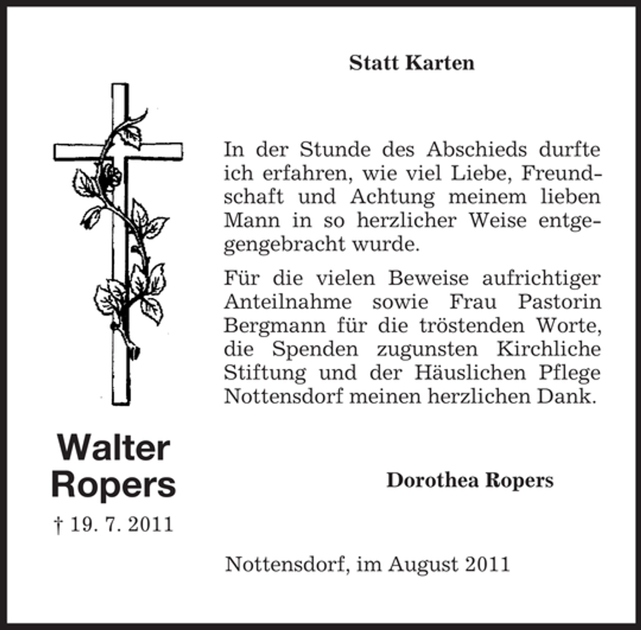 <p>Statt Karten</p><p>In der Stunde des Abschieds durfte<br />ich erfahren, wie viel Liebe, Freundschaft und Achtung meinem lieben<br />Mann in so herzlicher Weise entgegengebracht wurde.<br />Für die vielen Beweise aufrichtiger<br />Anteilnahme sowie Frau Pastorin<br />Bergmann für die tröstenden Worte,<br />die Spenden zugunsten Kirchliche<br />Stiftung und der Häuslichen Pflege<br />Nottensdorf meinen herzlichen Dank.</p><p>Walter<br />Ropers</p><p>Dorothea Ropers</p><p>† 19. 7. 2011<br />Nottensdorf, im August 2011</p>