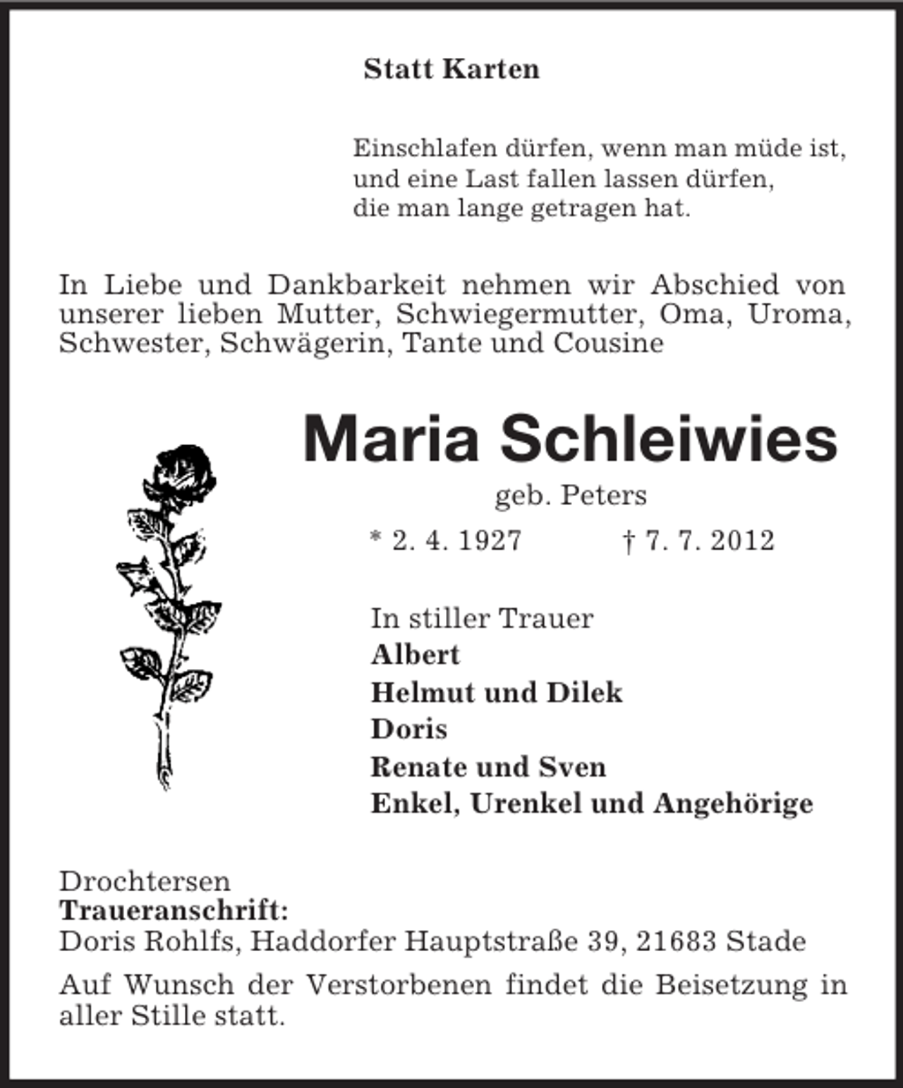 <p>Statt Karten<br />Einschlafen dürfen, wenn man müde ist,<br />und eine Last fallen lassen dürfen,<br />die man lange getragen hat.</p><p>In Liebe und Dankbarkeit nehmen wir Abschied von<br />unserer lieben Mutter, Schwiegermutter, Oma, Uroma,<br />Schwester, Schwägerin, Tante und Cousine</p><p>Maria Schleiwies<br />geb. Peters<br />* 2. 4. 1927<br />† 7. 7. 2012<br />In stiller Trauer<br />Albert<br />Helmut und Dilek<br />Doris<br />Renate und Sven<br />Enkel, Urenkel und Angehörige<br />Drochtersen<br />Traueranschrift:<br />Doris Rohlfs, Haddorfer Hauptstraße 39, 21683 Stade<br />Auf Wunsch der Verstorbenen findet die Beisetzung in<br />aller Stille statt.</p>