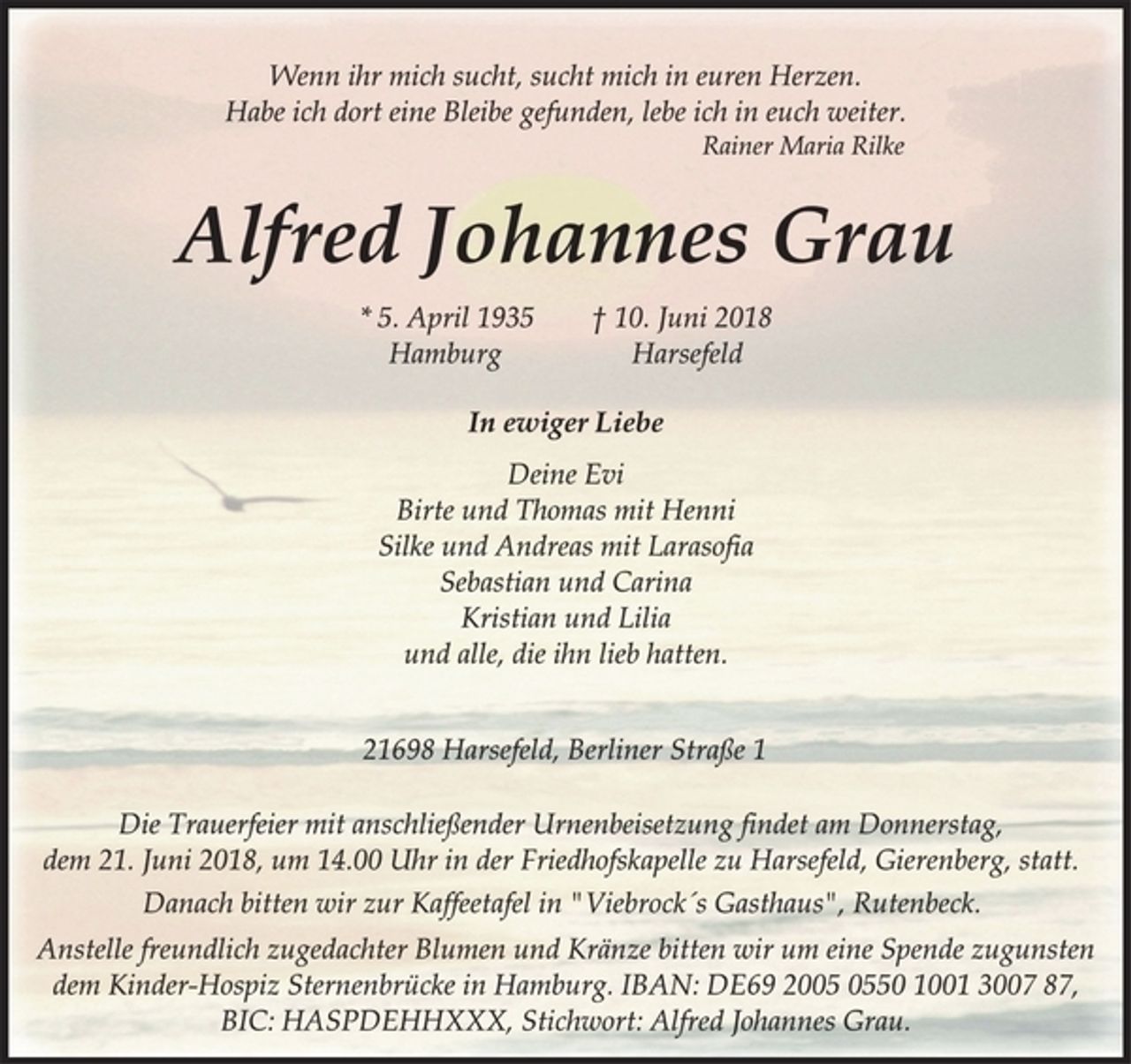 <p>Wenn ihr mich sucht, sucht mich in euren Herzen.<br />Habe ich dort eine Bleibe gefunden, lebe ich in euch weiter.<br />Rainer Maria Rilke<br />Alfred Johannes Grau<br />* 5. April 1935 † 10. Juni 2018<br />Hamburg Harsefeld<br />In ewiger Liebe<br />* 5. April 1935 † 10. Juni 2018<br />Hamburg Harsefeld<br />Deine Evi<br />Birte und Thomas mit Henni<br />Silke und Andreas mit Larasofia<br />Sebastian und Carina<br />Kristian und Lilia<br />und alle, die ihn lieb hatten.<br />21698 Harsefeld, Berliner Straße 1<br />Die Trauerfeier mit anschließender Urnenbeisetzung findet am Donnerstag,<br />dem 21. Juni 2018, um 14.00 Uhr in der Friedhofskapelle zu Harsefeld, Gierenberg, statt.<br />Wenn ihr mich sucht, sucht mich in euren Herzen.<br />Habe ich dort eine Bleibe gefunden, lebe ich in euch weiter.<br />Rainer Maria Rilke<br />Anstelle freundlich zugedachter Blumen und Kränze bitten wir um eine Spende zugunsten<br />dem Kinder-Hospiz Sternenbrücke in Hamburg. IBAN: DE69 2005 0550 1001 3007 87,<br />BIC: HASPDEHHXXX, Stichwort: Alfred Johannes Grau.<br />Danach bitten wir zur Kaffeetafel in "Viebrock´s Gasthaus", Rutenbeck.</p>