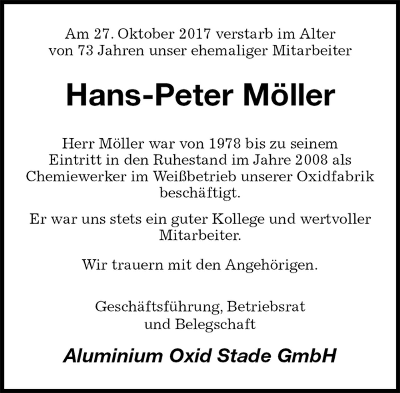 <p>Am 27. Oktober 2017 verstarb im Alter<br />von 73 Jahren unser ehemaliger Mitarbeiter<br />Hans-Peter Möller<br />Herr Möller war von 1978 bis zu seinem<br />Eintritt in den Ruhestand im Jahre 2008 als<br />Chemiewerker im Weißbetrieb unserer Oxidfabrik beschäftigt.<br />Er war uns stets ein guter Kollege und wertvoller Mitarbeiter.<br />Wir trauern mit den Angehörigen.<br />Geschäftsführung, Betriebsrat<br />und Belegschaft<br />Aluminium Oxid Stade GmbH</p>