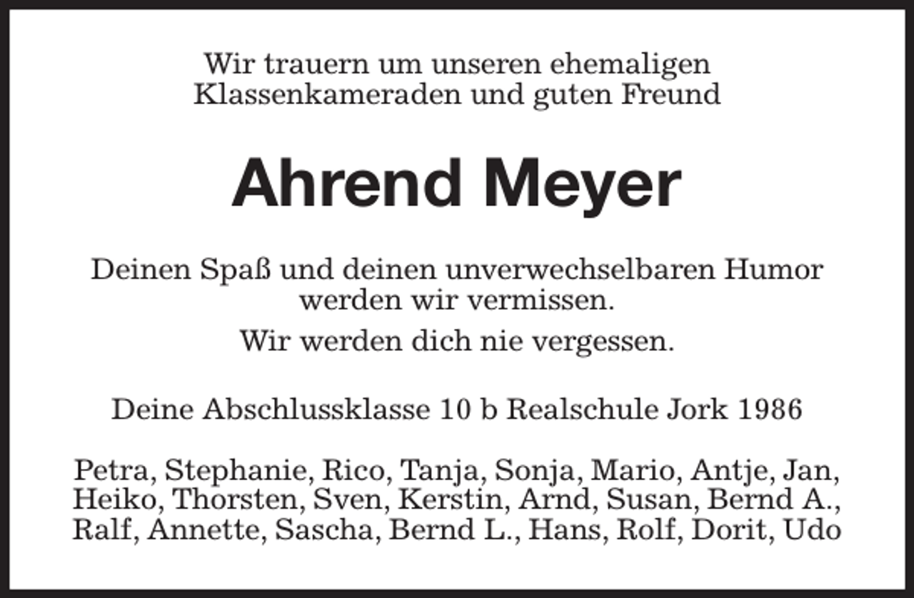 <p>Wir trauern um unseren ehemaligen<br />Klassenkameraden und guten Freund<br />Ahrend Meyer<br />Deinen Spaß und deinen unverwechselbaren Humor werden wir vermissen.<br />Wir werden dich nie vergessen.<br />Deine Abschlussklasse 10 b Realschule Jork 1986</p><p>Petra, Stephanie, Rico, Tanja, Sonja, Mario, Antje, Jan,<br />Heiko, Thorsten, Sven, Kerstin, Arnd, Susan, Bernd A.,<br />Ralf, Annette, Sascha, Bernd L., Hans, Rolf, Dorit, Udo</p>