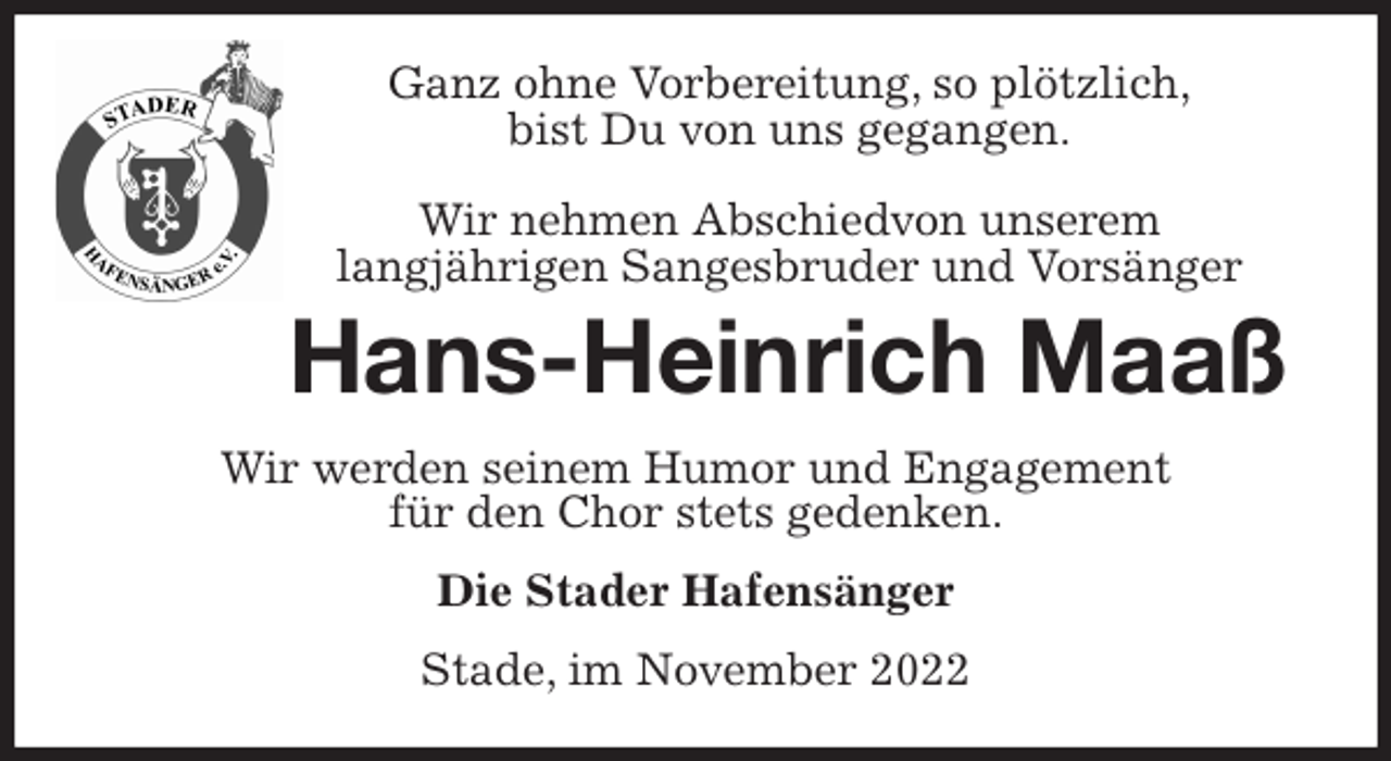 <p>Ganz ohne Vorbereitung, so plötzlich,<br />bist Du von uns gegangen.</p><p>Wir nehmen Abschiedvon unserem<br />langjährigen Sangesbruder und Vorsänger<br />Hans-Heinrich Maaß<br />Wir werden seinem Humor und Engagement<br />für den Chor stets gedenken.<br />Die Stader Hafensänger<br />Stade, im November 2022</p>