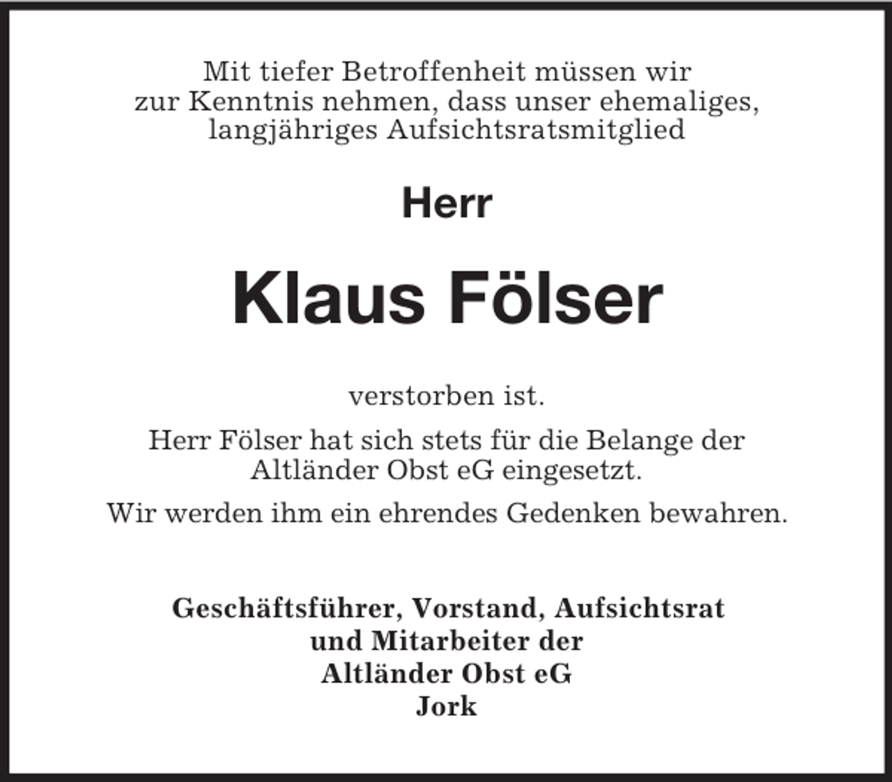 <p>Mit tiefer Betroffenheit müssen wir<br />zur Kenntnis nehmen, dass unser ehemaliges,<br />langjähriges Aufsichtsratsmitglied</p><p>Herr</p><p>Klaus Fölser<br />verstorben ist.<br />Herr Fölser hat sich stets für die Belange der<br />Altländer Obst eG eingesetzt.<br />Wir werden ihm ein ehrendes Gedenken bewahren.<br />Geschäftsführer, Vorstand, Aufsichtsrat<br />und Mitarbeiter der<br />Altländer Obst eG<br />Jork</p>