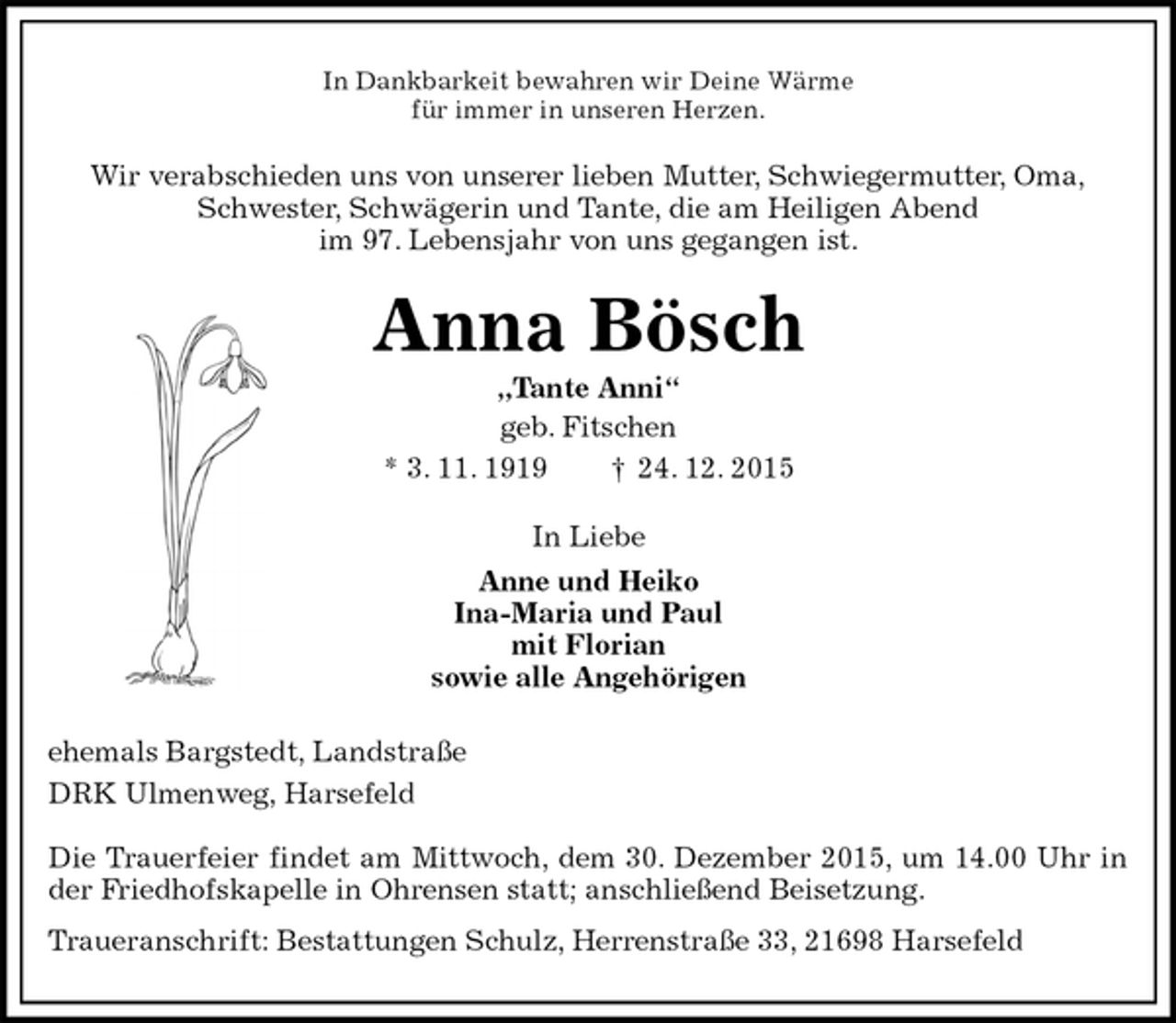 <p>In Dankbarkeit bewahren wir Deine WÃƒÂ¤rme<br />fÃƒÂ¼r immer in unseren Herzen.<br />Wir verabschieden uns von unserer lieben Mutter, Schwiegermutter, Oma,<br />Schwester, SchwÃƒÂ¤gerin und Tante, die am Heiligen Abend<br />im 97. Lebensjahr von uns gegangen ist.<br />Anna BÃƒÂ¶sch<br />Ã¢â‚¬Å¾Tante AnniÃ¢â‚¬Å“<br />geb. Fitschen<br />* 3. 11. 1919 Ã¢â‚¬Â  24. 12. 2015<br />In Liebe<br />Anne und Heiko<br />Ina-Maria und Paul<br />mit Florian<br />sowie alle AngehÃƒÂ¶rigen<br />ehemals Bargstedt, LandstraÃƒÅ¸e<br />DRK Ulmenweg, Harsefeld</p>
<p>Die Trauerfeier findet am Mittwoch, dem 30. Dezember 2015, um 14.00 Uhr in der Friedhofskapelle in Ohrensen statt; anschlieÃƒÅ¸end Beisetzung.<br />Traueranschrift: Bestattungen Schulz, HerrenstraÃƒÅ¸e 33, 21698 Harsefeld</p>