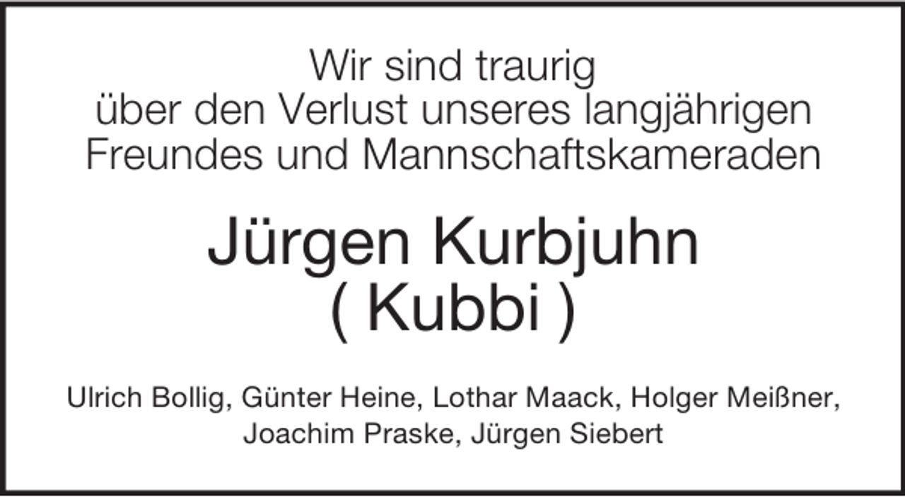 <p>Wir sind traurig<br />über den Verlust unseres langjährigen<br />Freundes und Mannschaftskameraden<br />Jürgen Kurbjuhn<br />( Kubbi )<br />Ulrich Bollig, Günter Heine, Lothar Maack, Holger Meißner,<br />Joachim Praske, Jürgen Siebert</p>