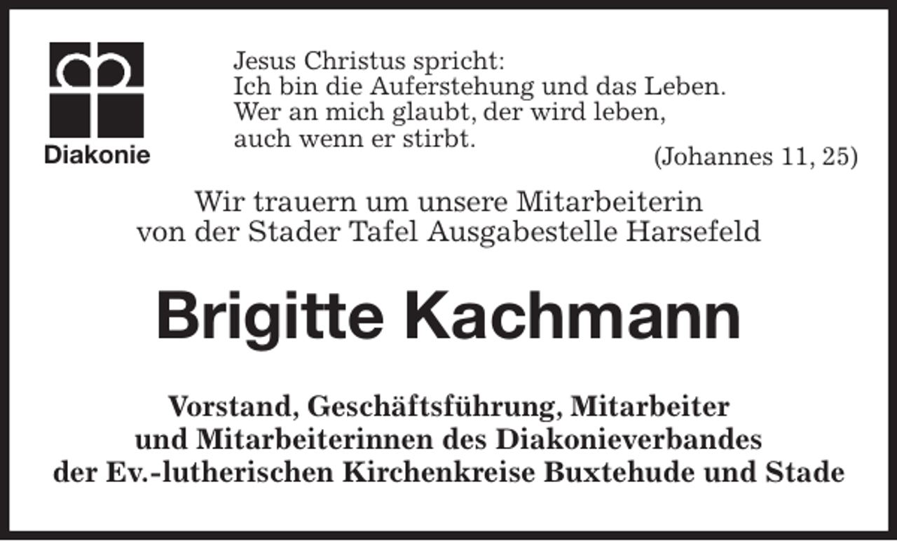 <p>Jesus Christus spricht:<br />Ich bin die Auferstehung und das Leben.<br />Wer an mich glaubt, der wird leben,<br />auch wenn er stirbt.<br />(Johannes 11, 25)<br />Wir trauern um unsere Mitarbeiterin<br />von der Stader Tafel Ausgabestelle Harsefeld<br />Brigitte Kachmann<br />Vorstand, Geschäftsführung, Mitarbeiter<br />und Mitarbeiterinnen des Diakonieverbandes<br />der Ev.-lutherischen Kirchenkreise Buxtehude und Stade<br />Diakonie</p>