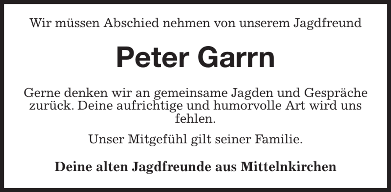 <p>Wir müssen Abschied nehmen von unserem Jagdfreund<br />Peter Garrn<br />Gerne denken wir an gemeinsame Jagden und Gespräche zurück. Deine aufrichtige und humorvolle Art wird uns fehlen.<br />Unser Mitgefühl gilt seiner Familie.<br />Deine alten Jagdfreunde aus Mittelnkirchen</p>