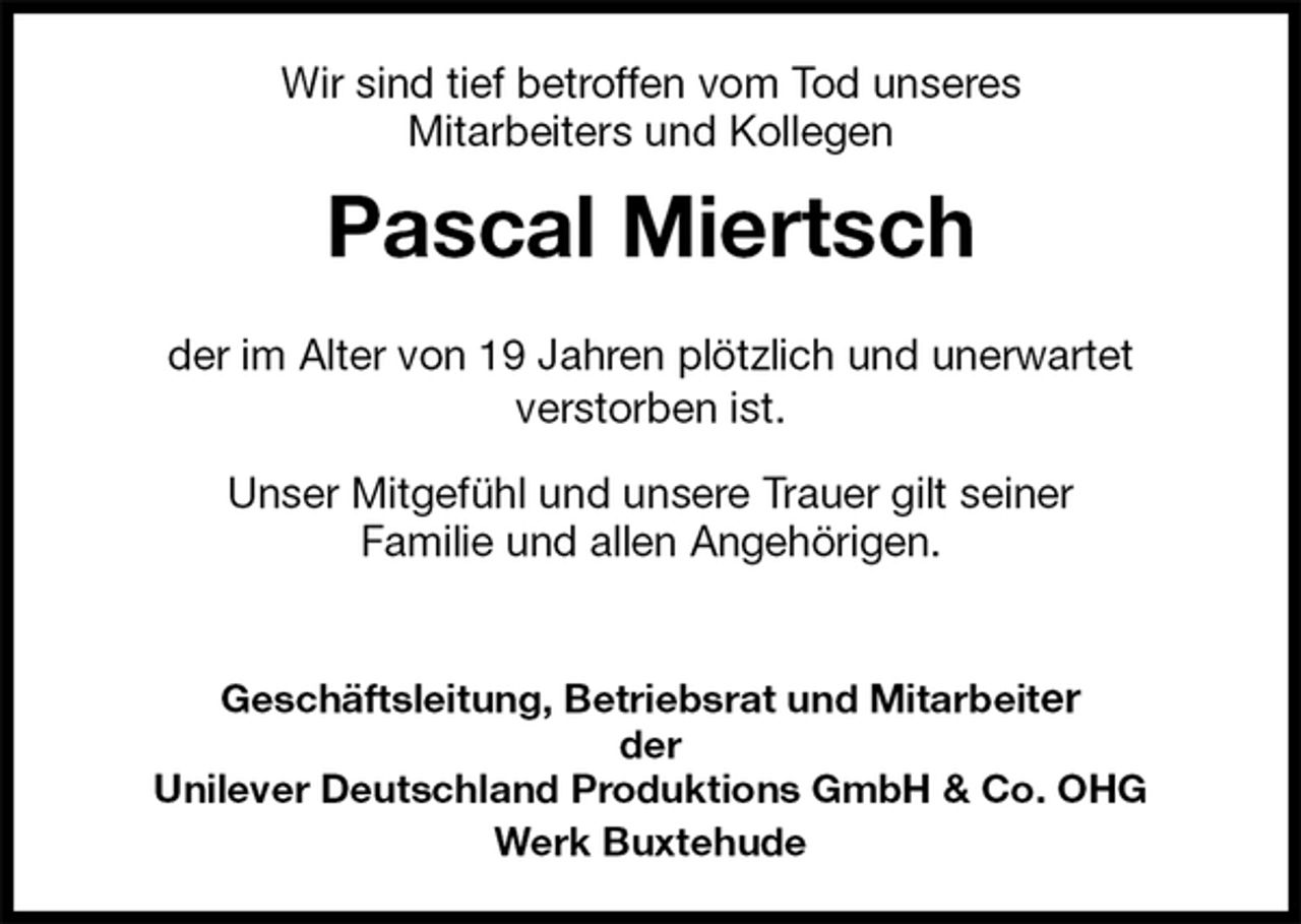 <p>Wir sind tief betroffen vom Tod unseres<br />Mitarbeiters und Kollegen<br />Pascal Miertsch</p><p>der im Alter von 19 Jahren plötzlich und unerwartet<br />verstorben ist.<br />Unser Mitgefühl und unsere Trauer gilt seiner<br />Familie und allen Angehörigen.</p><p>Geschäftsleitung, Betriebsrat und Mitarbeiter<br />der<br />Unilever Deutschland Produktions GmbH &amp; Co. OHG<br />Werk Buxtehude</p>