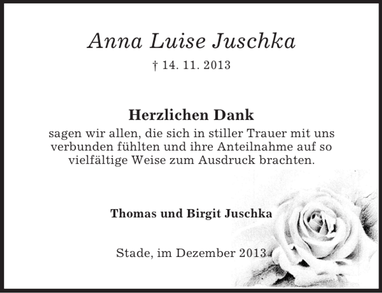 <p>Anna Luise Juschka<br />† 14. 11. 2013</p><p>Herzlichen Dank<br />sagen wir allen, die sich in stiller Trauer mit uns<br />verbunden fühlten und ihre Anteilnahme auf so<br />vielfältige Weise zum Ausdruck brachten.</p><p>Thomas und Birgit Juschka<br />Stade, im Dezember 2013</p>