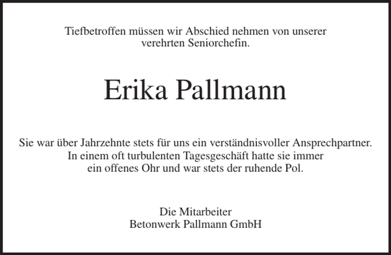 <p>Tiefbetroffen müssen wir Abschied nehmen von unserer<br />verehrten Seniorchefin.<br />Erika Pallmann<br />Sie war über Jahrzehnte stets für uns ein verständnisvoller Ansprechpartner.<br />In einem oft turbulenten Tagesgeschäft hatte sie immer<br />ein offenes Ohr und war stets der ruhende Pol.<br />Die Mitarbeiter<br />Betonwerk Pallmann GmbH</p>