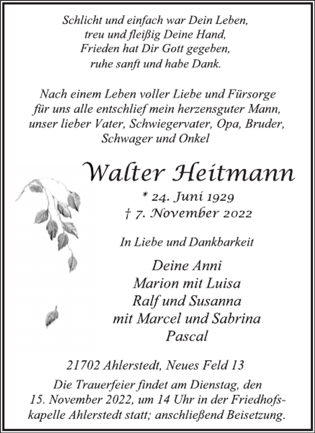 <p>Schlicht und einfach war Dein Leben,<br />treu und fleißig Deine Hand,<br />Frieden hat Dir Gott gegeben,<br />ruhe sanft und habe Dank.<br />Nach einem Leben voller Liebe und Fürsorge<br />für uns alle entschlief mein herzensguter Mann,<br />unser lieber Vater, Schwiegervater, Opa, Bruder,<br />Schwager und Onkel<br />Walter Heitmann<br />* 24. Juni 1929<br />† 7. November 2022<br />In Liebe und Dankbarkeit<br />Deine Anni<br />Marion mit Luisa<br />Ralf und Susanna<br />mit Marcel und Sabrina<br />Pascal<br />21702 Ahlerstedt, Neues Feld 13<br />Die Trauerfeier findet am Dienstag, den<br />15. November 2022, um 14 Uhr in der Friedhofskapelle Ahlerstedt statt; anschließend Beisetzung.</p>