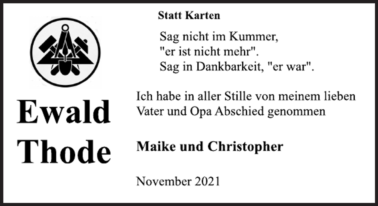 <p>Ewald<br />Thode<br />Statt Karten<br />Sag nicht im Kummer,<br />"er ist nicht mehr".<br />Sag in Dankbarkeit, "er war".<br />Ich habe in aller Stille von meinem lieben<br />Vater und Opa Abschied genommen<br />Maike und Christopher<br />November 2021</p>
