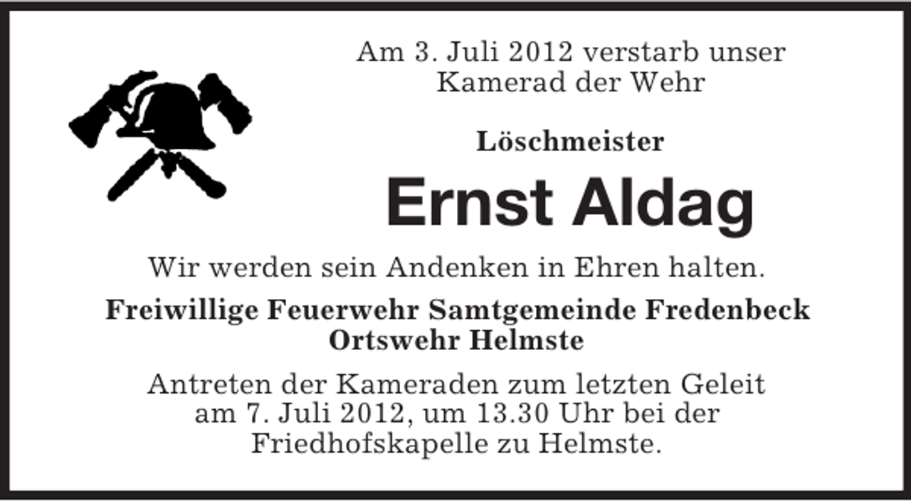 <p>Am 3. Juli 2012 verstarb unser<br />Kamerad der Wehr<br />Löschmeister</p><p>Ernst Aldag<br />Wir werden sein Andenken in Ehren halten.<br />Freiwillige Feuerwehr Samtgemeinde Fredenbeck<br />Ortswehr Helmste<br />Antreten der Kameraden zum letzten Geleit<br />am 7. Juli 2012, um 13.30 Uhr bei der<br />Friedhofskapelle zu Helmste.</p>