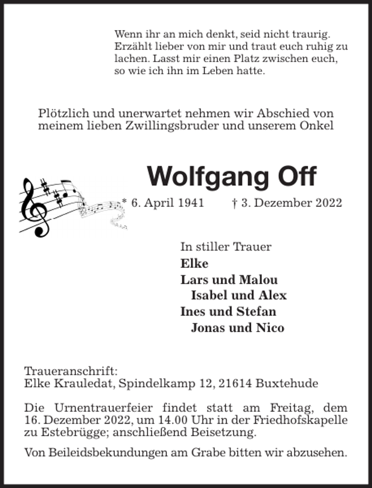 <p>Wenn ihr an mich denkt, seid nicht traurig.<br />Erzählt lieber von mir und traut euch ruhig zu<br />lachen. Lasst mir einen Platz zwischen euch,<br />so wie ich ihn im Leben hatte.<br />Plötzlich und unerwartet nehmen wir Abschied von<br />meinem lieben Zwillingsbruder und unserem Onkel<br />Wolfgang Off<br />* 6. April 1941 † 3. Dezember 2022<br />In stiller Trauer<br />Elke<br />Lars und Malou<br />Isabel und Alex<br />Ines und Stefan<br />Jonas und Nico<br />Traueranschrift:<br />Elke Krauledat, Spindelkamp 12, 21614 Buxtehude</p><p>Die Urnentrauerfeier findet statt am Freitag, dem<br />16. Dezember 2022, um 14.00 Uhr in der Friedhofskapelle<br />zu Estebrügge; anschließend Beisetzung.<br />Von Beileidsbekundungen am Grabe bitten wir abzusehen.</p>