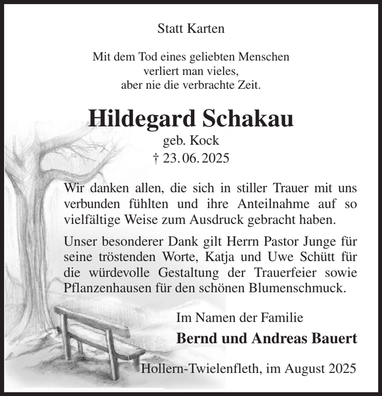 <p>Statt Karten<br />Mit dem Tod eines geliebten Menschen<br />verliert man vieles,<br />aber nie die verbrachte Zeit.<br />Hildegard Schakau<br />geb. Kock<br />† 23. 06. 2025<br />Wir danken allen, die sich in stiller Trauer mit uns<br />verbunden fühlten und ihre Anteilnahme auf so<br />vielfältige Weise zum Ausdruck gebracht haben.<br />Unser besonderer Dank gilt Herrn Pastor Junge für seine tröstenden Worte, Katja und Uwe Schütt für<br />die würdevolle Gestaltung der Trauerfeier sowie<br />Pflanzenhausen für den schönen Blumenschmuck.<br />Im Namen der Familie<br />Bernd und Andreas Bauert<br />Hollern-Twielenfleth, im August 2025</p>