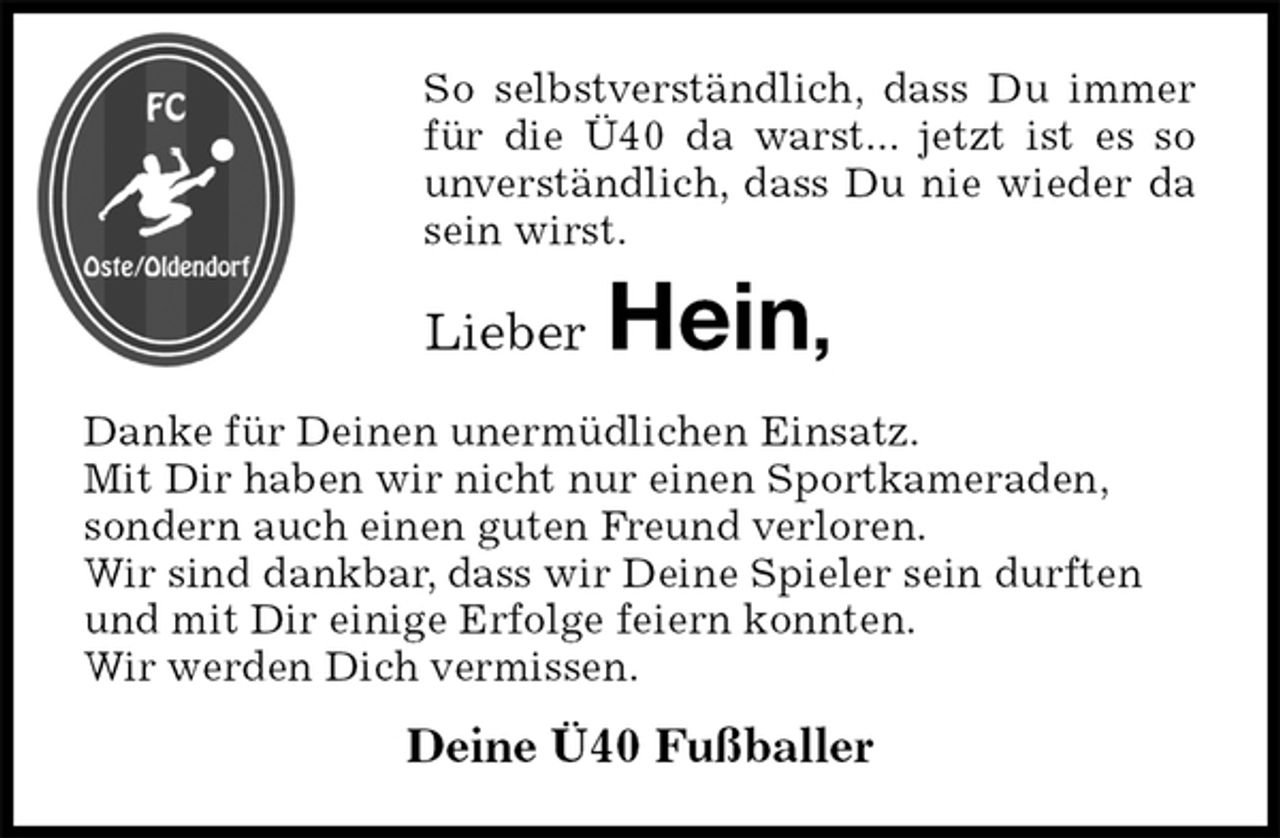 <p>So selbstverständlich, dass Du immer für die Ü40 da warst... jetzt ist es so unverständlich, dass Du nie wieder da sein wirst.<br />Lieber Hein,<br />Danke für Deinen unermüdlichen Einsatz.<br />Mit Dir haben wir nicht nur einen Sportkameraden,<br />sondern auch einen guten Freund verloren.<br />Wir sind dankbar, dass wir Deine Spieler sein durften<br />und mit Dir einige Erfolge feiern konnten.<br />Wir werden Dich vermissen.<br />Deine Ü40 Fußballer</p>