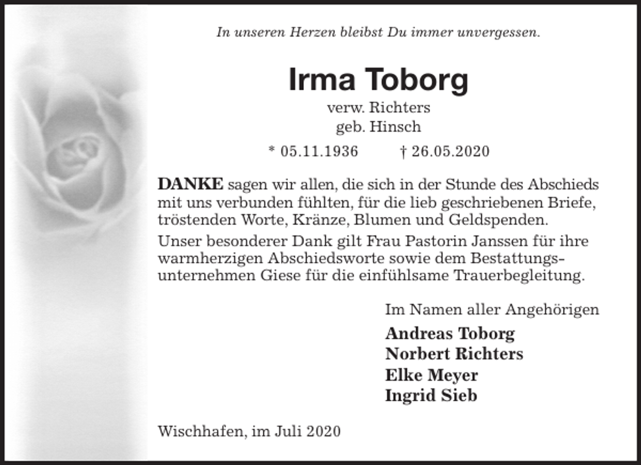 <p>In unseren Herzen bleibst Du immer unvergessen.<br />Irma Toborg<br />verw. Richters<br />geb. Hinsch<br />* 05.11.1936 † 26.05.2020<br />DANKE sagen wir allen, die sich in der Stunde des Abschieds<br />mit uns verbunden fühlten, für die lieb geschriebenen Briefe, tröstenden Worte, Kränze, Blumen und Geldspenden.<br />Unser besonderer Dank gilt Frau Pastorin Janssen für ihre warmherzigen Abschiedsworte sowie dem Bestattungs-<br />unternehmen Giese für die einfühlsame Trauerbegleitung.<br />Im Namen aller Angehörigen<br />Andreas Toborg<br />Norbert Richters<br />Elke Meyer<br />Ingrid Sieb<br />Wischhafen, im Juli 2020</p>
