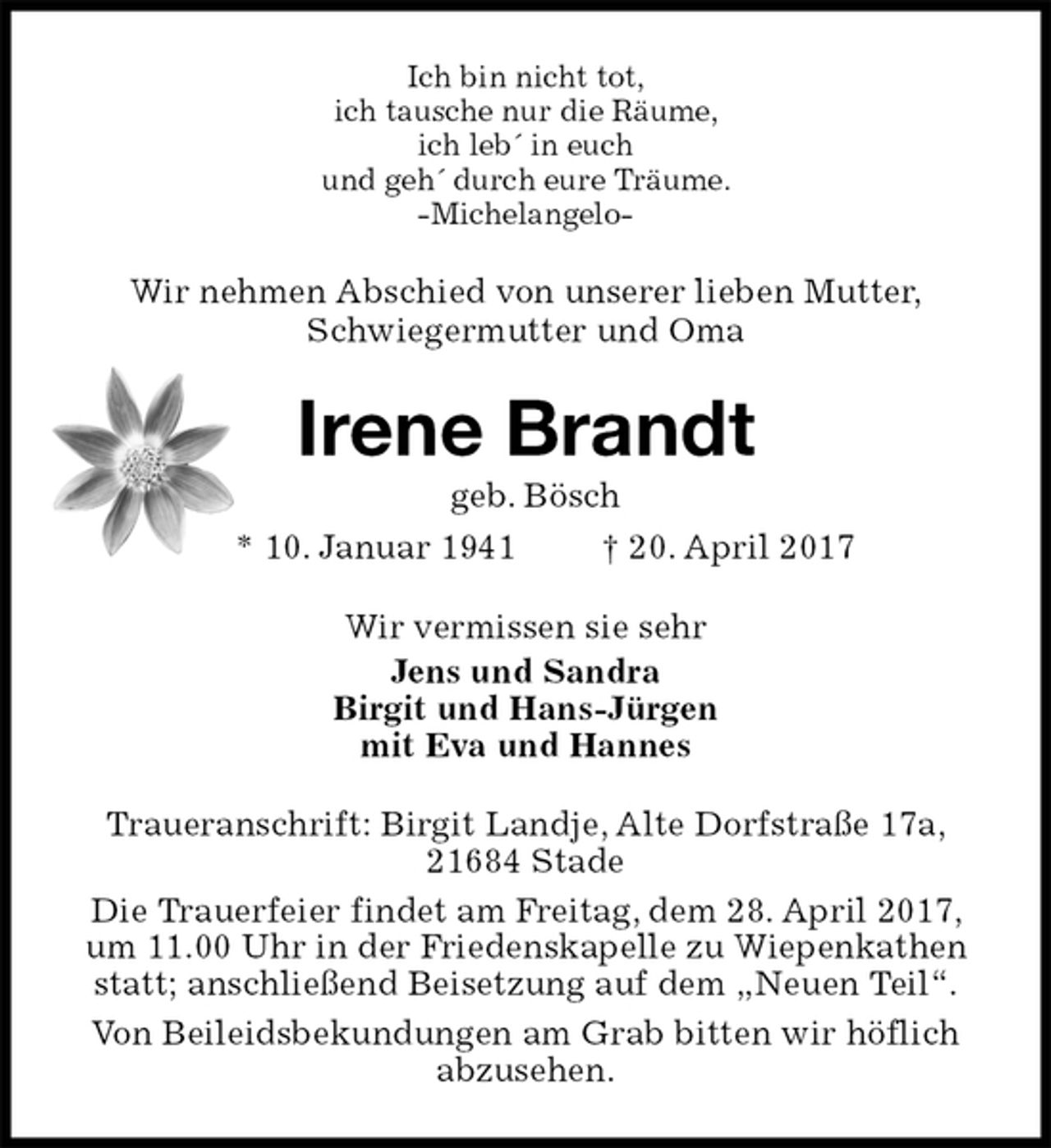 <p>Ich bin nicht tot,<br />ich tausche nur die Räume,<br />ich leb´ in euch<br />und geh´ durch eure Träume.<br />-Michelangelo-<br />Wir nehmen Abschied von unserer lieben Mutter,<br />Schwiegermutter und Oma<br />Irene Brandt<br />geb. Bösch<br />* 10. Januar 1941 † 20. April 2017<br />Wir vermissen sie sehr<br />Jens und Sandra<br />Birgit und Hans-Jürgen<br />mit Eva und Hannes<br />Traueranschrift: Birgit Landje, Alte Dorfstraße 17a, 21684 Stade<br />Die Trauerfeier findet am Freitag, dem 28. April 2017, um 11.00 Uhr in der Friedenskapelle zu Wiepenkathen statt; anschließend Beisetzung auf dem „Neuen Teil“.<br />Von Beileidsbekundungen am Grab bitten wir höflich abzusehen.</p>