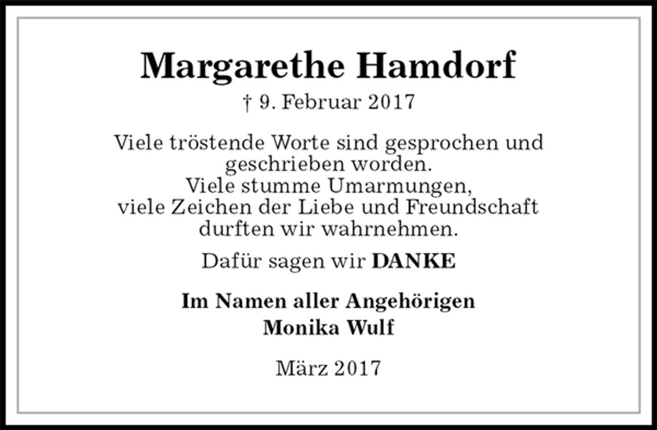 <p>Margarethe Hamdorf<br />† 9. Februar 2017<br />Viele tröstende Worte sind gesprochen und<br />geschrieben worden.<br />Viele stumme Umarmungen,<br />viele Zeichen der Liebe und Freundschaft<br />durften wir wahrnehmen.<br />Dafür sagen wir DANKE<br />Im Namen aller Angehörigen<br />Monika Wulf<br />März 2017</p>