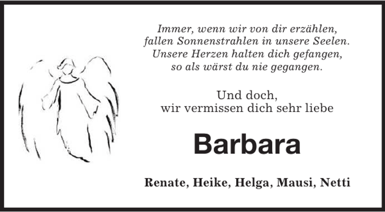 <p>Immer, wenn wir von dir erzählen,<br />fallen Sonnenstrahlen in unsere Seelen.<br />Unsere Herzen halten dich gefangen,<br />so als wärst du nie gegangen.<br />Und doch,<br />wir vermissen dich sehr liebe<br />Barbara<br />Renate, Heike, Helga, Mausi, Netti</p>