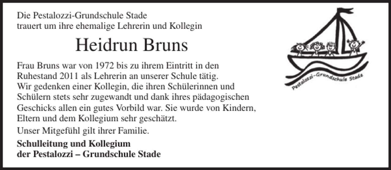 <p>Die Pestalozzi-Grundschule Stade<br />trauert um ihre ehemalige Lehrerin und Kollegin<br />Heidrun Bruns<br />Frau Bruns war von 1972 bis zu ihrem Eintritt in den<br />Ruhestand 2011 als Lehrerin an unserer Schule tätig.<br />Wir gedenken einer Kollegin, die ihren Schülerinnen und<br />Schülern stets sehr zugewandt und dank ihres pädagogischen<br />Geschicks allen ein gutes Vorbild war. Sie wurde von Kindern,<br />Eltern und dem Kollegium sehr geschätzt.<br />Unser Mitgefühl gilt ihrer Familie.<br />Schulleitung und Kollegium<br />der Pestalozzi - Grundschule Stade</p>