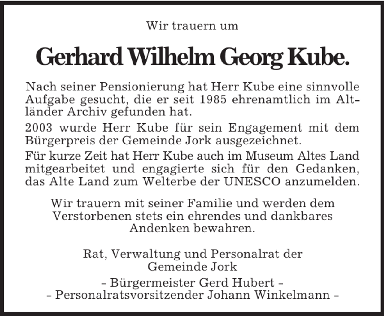 <p>Wir trauern um<br />Gerhard Wilhelm Georg Kube.<br />Nach seiner Pensionierung hat Herr Kube eine sinnvolle Aufgabe gesucht, die er seit 1985 ehrenamtlich im Alt-<br />länder Archiv gefunden hat.<br />2003 wurde Herr Kube für sein Engagement mit dem<br />Bürgerpreis der Gemeinde Jork ausgezeichnet.<br />Für kurze Zeit hat Herr Kube auch im Museum Altes Land<br />mitgearbeitet und engagierte sich für den Gedanken,<br />das Alte Land zum Welterbe der UNESCO anzumelden.</p><p>Wir trauern mit seiner Familie und werden dem<br />Verstorbenen stets ein ehrendes und dankbares<br />Andenken bewahren.</p><p>Rat, Verwaltung und Personalrat der<br />Gemeinde Jork</p><p>- Bürgermeister Gerd Hubert -<br />- Personalratsvorsitzender Johann Winkelmann -</p>