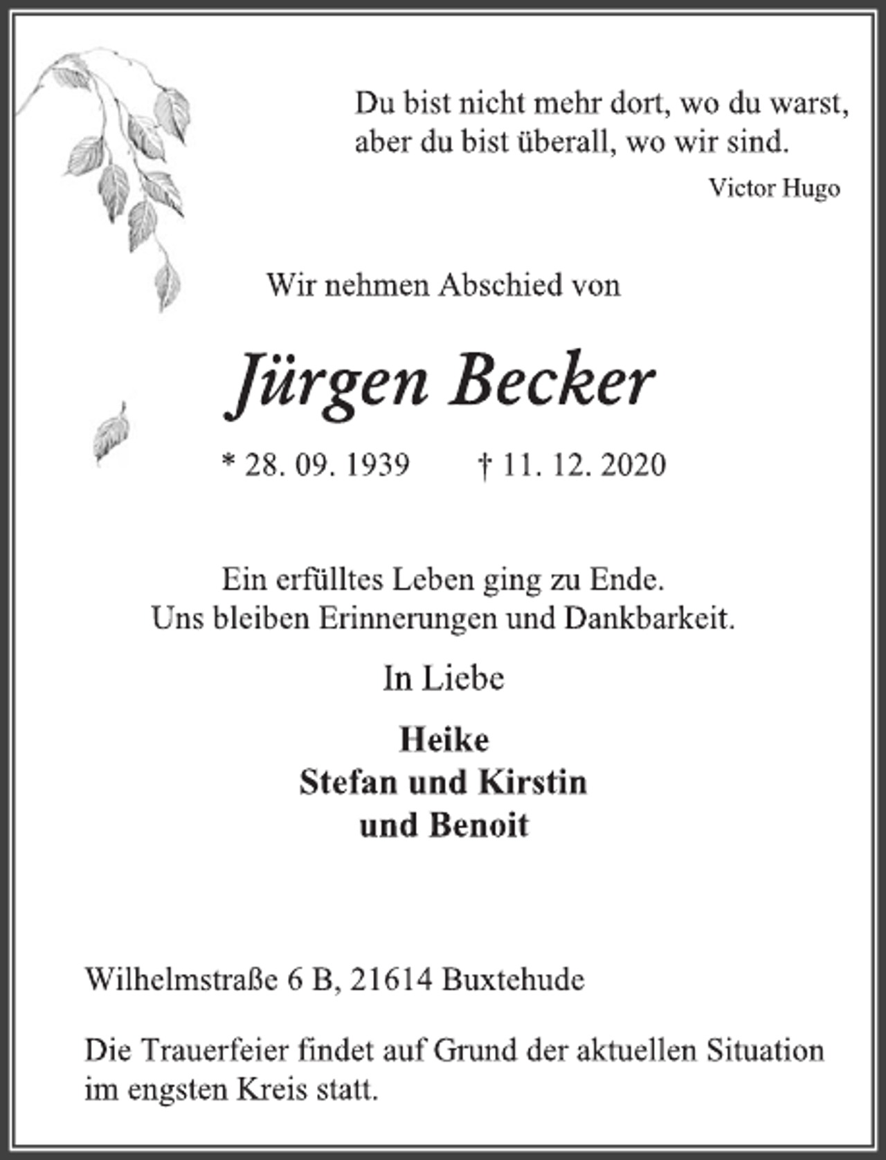 <p>Du bist nicht mehr dort, wo du warst,<br />aber du bist überall, wo wir sind.<br />Victor Hugo<br />Wir nehmen Abschied von<br />Jürgen Becker<br />* 28. 09. 1939 † 11. 12. 2020<br />Ein erfülltes Leben ging zu Ende.<br />Uns bleiben Erinnerungen und Dankbarkeit.<br />In Liebe<br />Heike<br />Stefan und Kirstin<br />und Benoit<br />Wilhelmstraße 6 B, 21614 Buxtehude<br />Die Trauerfeier findet auf Grund der aktuellen Situation<br />im engsten Kreis statt.</p>