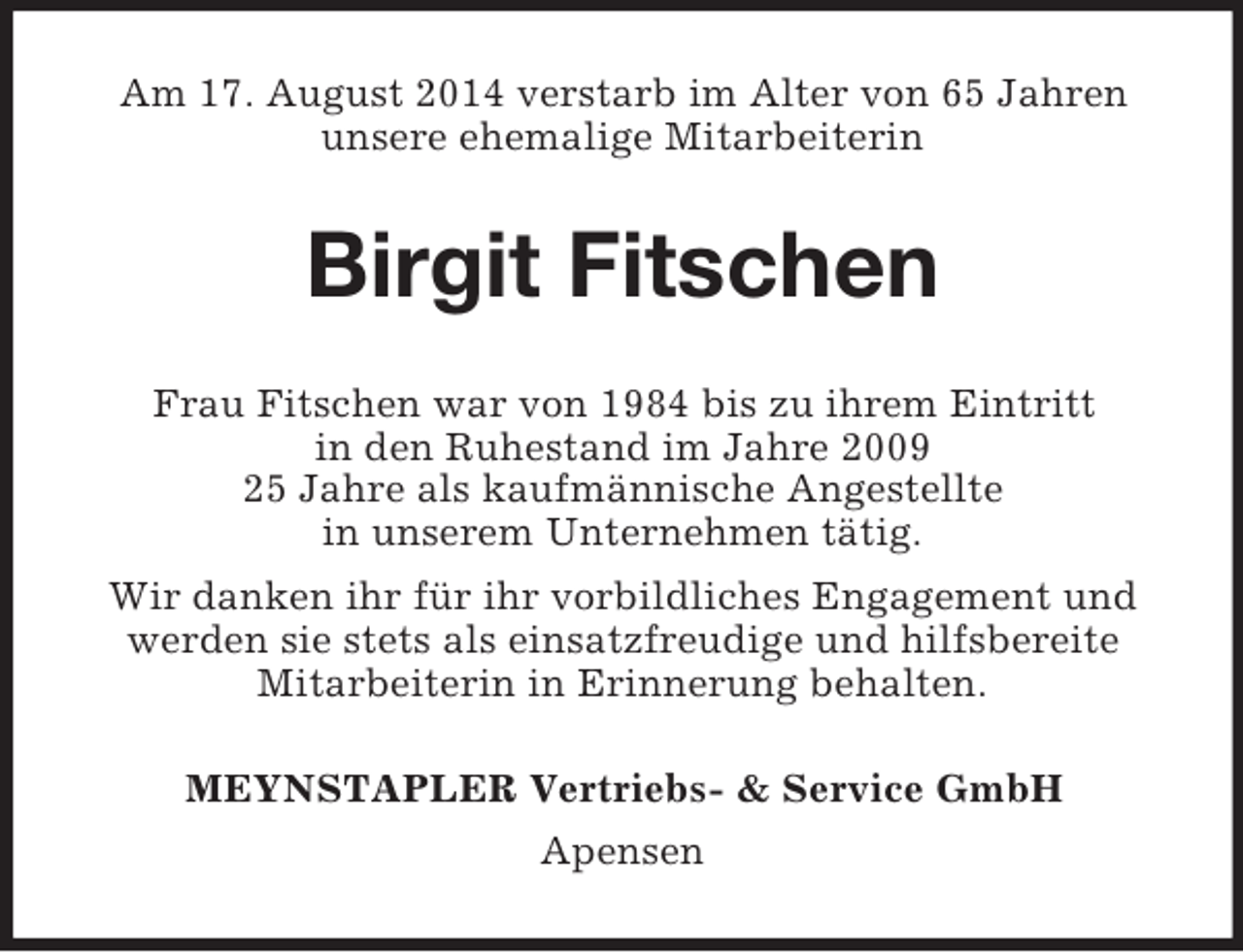 <p>Am 17. August 2014 verstarb im Alter von 65 Jahren unsere ehemalige Mitarbeiterin<br />Birgit Fitschen<br />Frau Fitschen war von 1984 bis zu ihrem Eintritt<br />in den Ruhestand im Jahre 2009<br />25 Jahre als kaufmännische Angestellte<br />in unserem Unternehmen tätig.<br />Wir danken ihr für ihr vorbildliches Engagement und werden sie stets als einsatzfreudige und hilfsbereite Mitarbeiterin in Erinnerung behalten.<br />MEYNSTAPLER Vertriebs-</p>