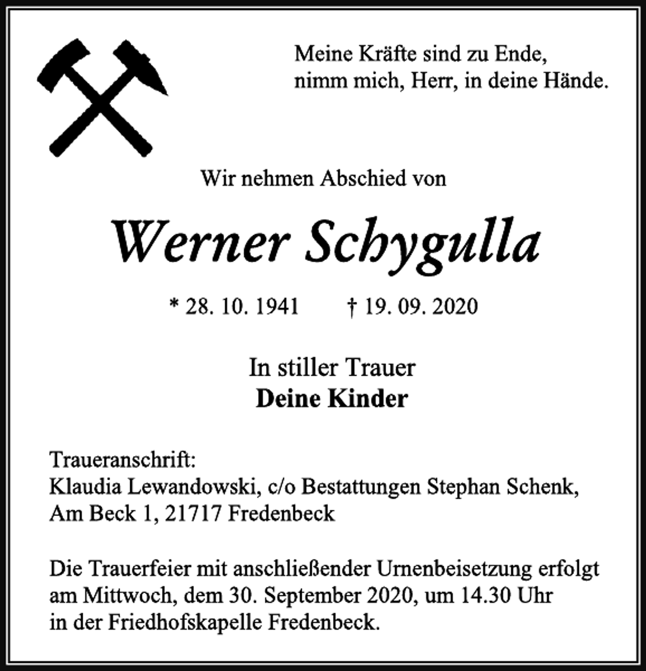 <p>Meine Kräfte sind zu Ende,<br />nimm mich, Herr, in deine Hände.<br />Wir nehmen Abschied von<br />Werner Schygulla<br />* 28. 10. 1941 † 19. 09. 2020<br />In stiller Trauer<br />Deine Kinder<br />Traueranschrift:<br />Klaudia Lewandowski, c/o Bestattungen Stephan Schenk,<br />Am Beck 1, 21717 Fredenbeck<br />Die Trauerfeier mit anschließender Urnenbeisetzung erfolgt<br />am Mittwoch, dem 30. September 2020, um 14.30 Uhr<br />in der Friedhofskapelle Fredenbeck.</p>