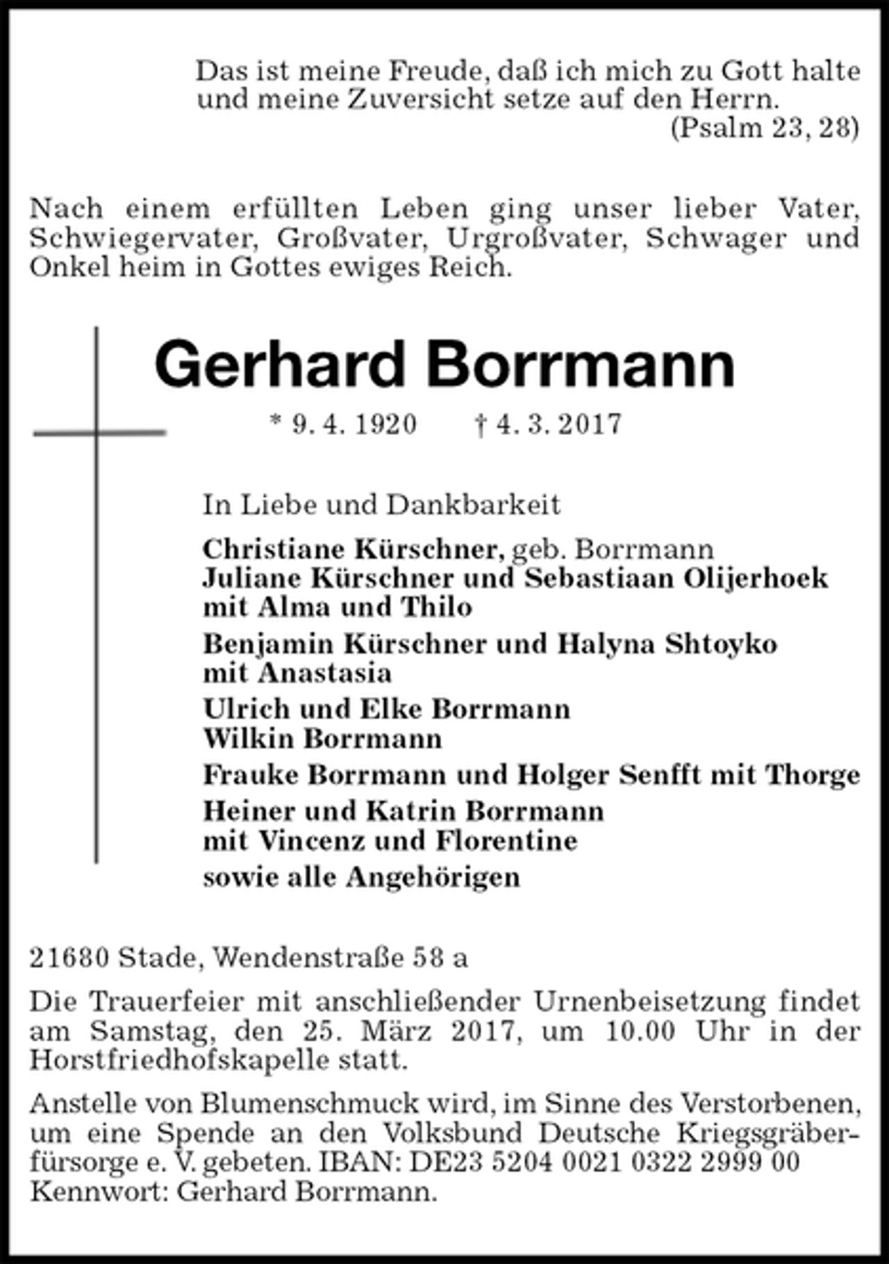 <p>Das ist meine Freude, daß ich mich zu Gott halte<br />und meine Zuversicht setze auf den Herrn.<br />(Psalm 23, 28)<br />Nach einem erfüllten Leben ging unser lieber Vater,<br />Schwiegervater, Großvater, Urgroßvater, Schwager und<br />Onkel heim in Gottes ewiges Reich.<br />Gerhard Borrmann<br />* 9. 4. 1920 † 4. 3. 2017<br />In Liebe und Dankbarkeit<br />Christiane Kürschner, geb. Borrmann<br />Juliane Kürschner und Sebastiaan Olijerhoek<br />mit Alma und Thilo<br />Benjamin Kürschner und Halyna Shtoyko<br />mit Anastasia<br />Ulrich und Elke Borrmann<br />Wilkin Borrmann<br />Frauke Borrmann und Holger Senfft mit Thorge<br />Heiner und Katrin Borrmann<br />mit Vincenz und Florentine<br />sowie alle Angehörigen<br />21680 Stade, Wendenstraße 58 a<br />Die Trauerfeier mit anschließender Urnenbeisetzung findet am Samstag, den 25. März 2017, um 10.00 Uhr in der<br />Horstfriedhofskapelle statt.<br />Anstelle von Blumenschmuck wird, im Sinne des Verstorbenen, um eine Spende an den Volksbund Deutsche Kriegsgräber-<br />fürsorge e. V. gebeten. IBAN: DE23 5204 0021 0322 2999 00<br />Kennwort: Gerhard Borrmann.</p>