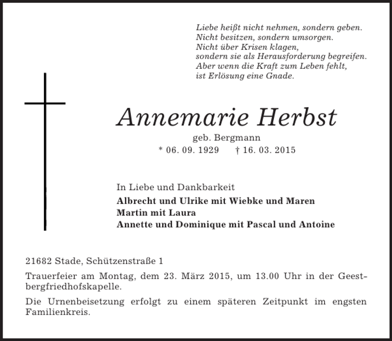 <p>Liebe heißt nicht nehmen, sondern geben.<br />Nicht besitzen, sondern umsorgen.<br />Nicht über Krisen klagen,<br />sondern sie als Herausforderung begreifen.<br />Aber wenn die Kraft zum Leben fehlt,<br />ist Erlösung eine Gnade.<br />Annemarie Herbst<br />geb. Bergmann<br />* 06. 09. 1929 † 16. 03. 2015<br />In Liebe und Dankbarkeit<br />Albrecht und Ulrike mit Wiebke und Maren<br />Martin mit Laura<br />Annette und Dominique mit Pascal und Antoine<br />21682 Stade, Schützenstraße 1<br />Trauerfeier am Montag, dem 23. März 2015, um 13.00 Uhr in der Geestbergfriedhofskapelle.<br />Die Urnenbeisetzung erfolgt zu einem späteren Zeitpunkt im engsten<br />Familienkreis.</p>
