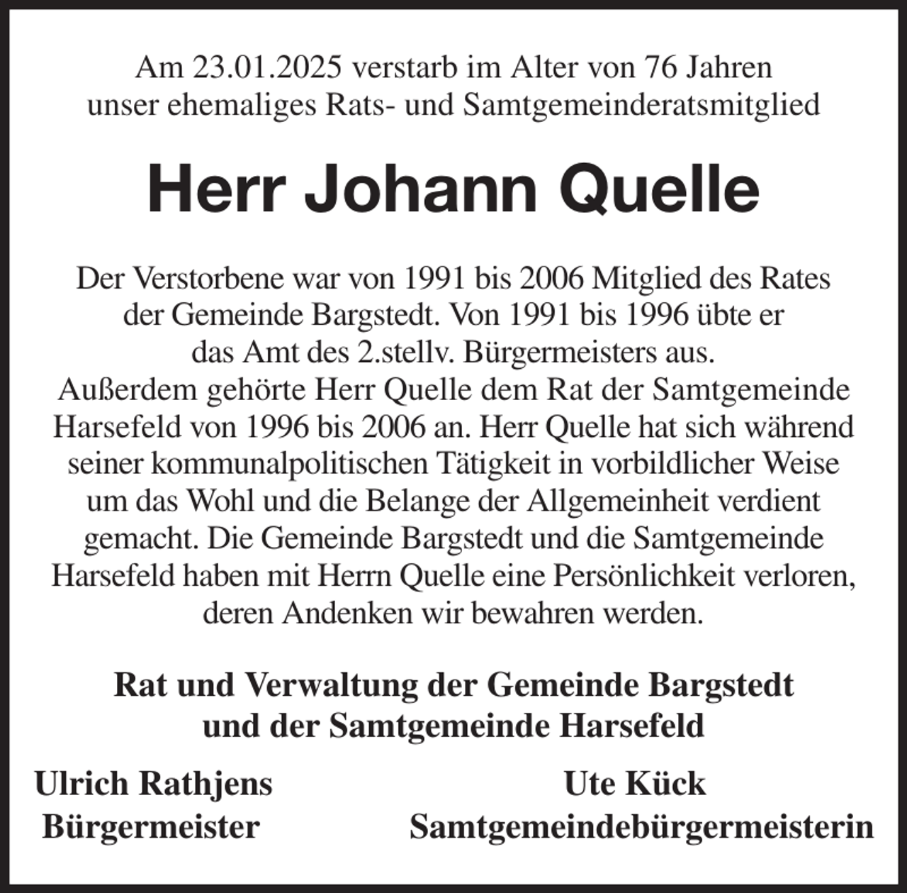 <p>Am 23.01.2025 verstarb im Alter von 76 Jahren<br />unser ehemaliges Rats- und Samtgemeinderatsmitglied<br />Herr Johann Quelle<br />Der Verstorbene war von 1991 bis 2006 Mitglied des Rates<br />der Gemeinde Bargstedt. Von 1991 bis 1996 übte er<br />das Amt des 2.stellv. Bürgermeisters aus.<br />Außerdem gehörte Herr Quelle dem Rat der Samtgemeinde Harsefeld von 1996 bis 2006 an. Herr Quelle hat sich während seiner kommunalpolitischen Tätigkeit in vorbildlicher Weise<br />um das Wohl und die Belange der Allgemeinheit verdient<br />gemacht. Die Gemeinde Bargstedt und die Samtgemeinde<br />Harsefeld haben mit Herrn Quelle eine Persönlichkeit verloren, deren Andenken wir bewahren werden.<br />Rat und Verwaltung der Gemeinde Bargstedt<br />und der Samtgemeinde Harsefeld<br />Ulrich Rathjens Ute Kück<br />Bürgermeister Samtgemeindebürgermeisterin</p>