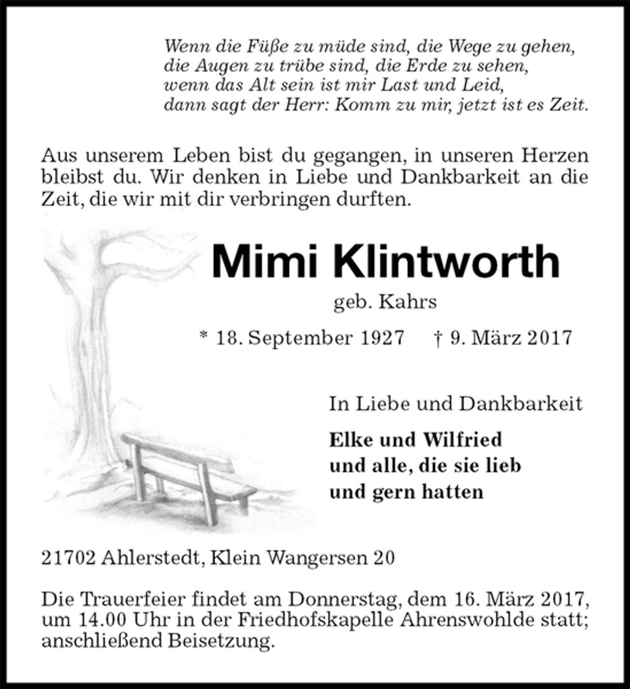 <p>Wenn die Füße zu müde sind, die Wege zu gehen,<br />die Augen zu trübe sind, die Erde zu sehen,<br />wenn das Alt sein ist mir Last und Leid,<br />dann sagt der Herr: Komm zu mir, jetzt ist es Zeit.<br />Aus unserem Leben bist du gegangen, in unseren Herzen bleibst du. Wir denken in Liebe und Dankbarkeit an die Zeit, die wir mit dir verbringen durften.<br />Mimi Klintworth<br />geb. Kahrs<br />* 18. September 1927 † 9. März 2017<br />In Liebe und Dankbarkeit<br />Elke und Wilfried<br />und alle, die sie lieb<br />und gern hatten<br />21702 Ahlerstedt, Klein Wangersen 20</p><p>Die Trauerfeier findet am Donnerstag, dem 16. März 2017, um 14.00 Uhr in der Friedhofskapelle Ahrenswohlde statt; anschließend Beisetzung.</p>