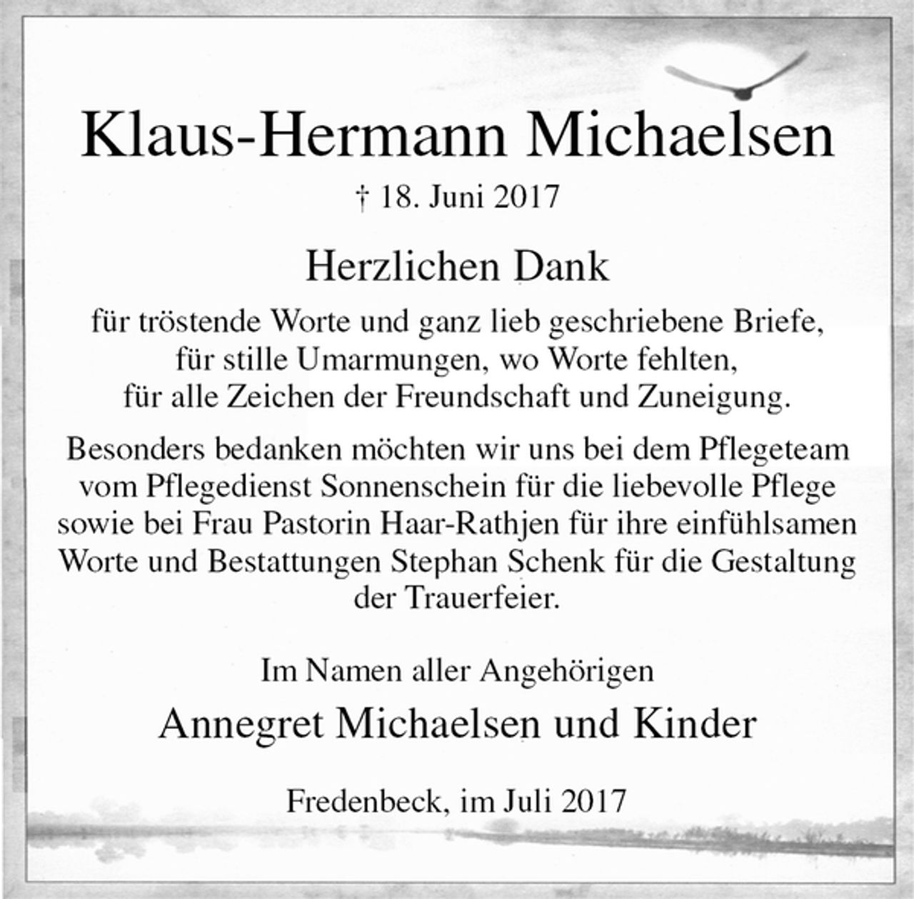 <p>Klaus-Hermann Michaelsen<br />† 18. Juni 2017<br />Herzlichen Dank<br />für tröstende Worte und ganz lieb geschriebene Briefe,<br />für stille Umarmungen, wo Worte fehlten,<br />für alle Zeichen der Freundschaft und Zuneigung.<br />Besonders bedanken möchten wir uns bei dem Pflegeteam<br />vom Pflegedienst Sonnenschein für die liebevolle Pflege<br />sowie bei Frau Pastorin Haar-Rathjen für ihre einfühlsamen<br />Worte und Bestattungen Stephan Schenk für die Gestaltung<br />der Trauerfeier.<br />Im Namen aller Angehörigen<br />Annegret Michaelsen und Kinder<br />Fredenbeck, im Juli 2017</p>
