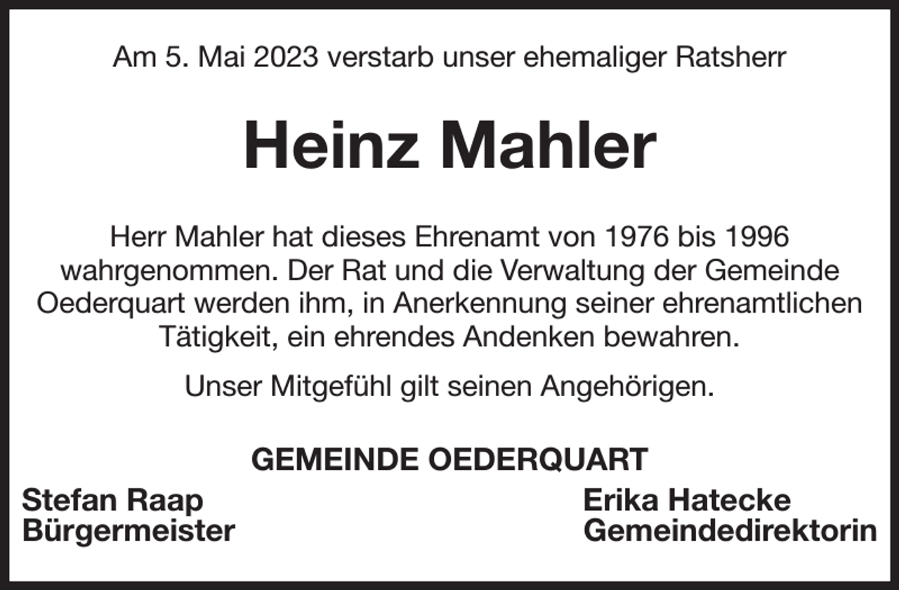 <p>Am 5. Mai 2023 verstarb unser ehemaliger Ratsherr<br />Heinz Mahler<br />Herr Mahler hat dieses Ehrenamt von 1976 bis 1996<br />wahrgenommen. Der Rat und die Verwaltung der Gemeinde<br />Oederquart werden ihm, in Anerkennung seiner ehrenamtlichen Tätigkeit, ein ehrendes Andenken bewahren.<br />Unser Mitgefühl gilt seinen Angehörigen.<br />GEMEINDE OEDERQUART<br />Stefan Raap Erika Hatecke<br />Bürgermeister Gemeindedirektorin</p>