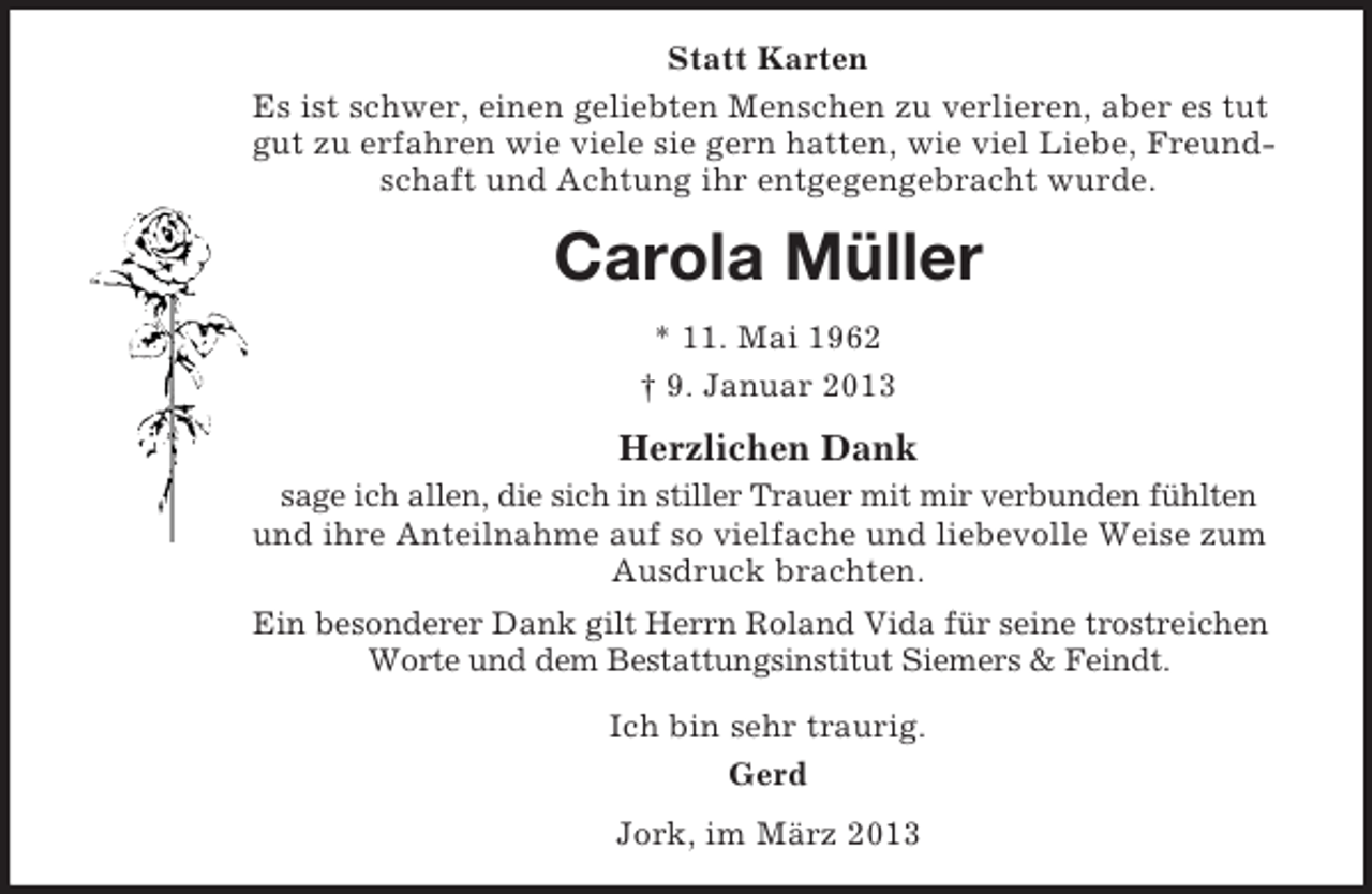 <p>Statt Karten<br />Es ist schwer, einen geliebten Menschen zu verlieren, aber es tut<br />gut zu erfahren wie viele sie gern hatten, wie viel Liebe, Freundschaft und Achtung ihr entgegengebracht wurde.</p><p>Carola Müller<br />* 11. Mai 1962<br />† 9. Januar 2013</p><p>Herzlichen Dank<br />sage ich allen, die sich in stiller Trauer mit mir verbunden fühlten<br />und ihre Anteilnahme auf so vielfache und liebevolle Weise zum<br />Ausdruck brachten.<br />Ein besonderer Dank gilt Herrn Roland Vida für seine trostreichen<br />Worte und dem Bestattungsinstitut Siemers &amp; Feindt.<br />Ich bin sehr traurig.<br />Gerd<br />Jork, im März 2013</p>