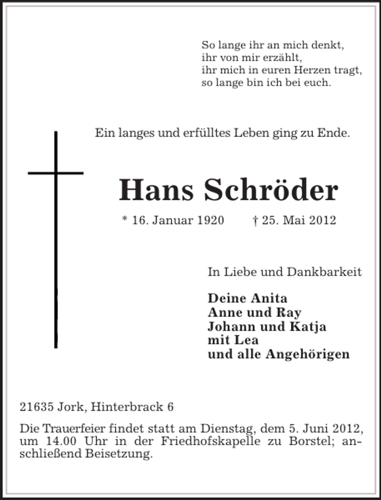 <p>So lange ihr an mich denkt,<br />ihr von mir erzählt,<br />ihr mich in euren Herzen tragt,<br />so lange bin ich bei euch.</p><p>Ein langes und erfülltes Leben ging zu Ende.</p><p>Hans Schröder<br />* 16. Januar 1920</p><p>† 25. Mai 2012</p><p>In Liebe und Dankbarkeit</p><p>Deine Anita<br />Anne und Ray<br />Johann und Katja<br />mit Lea<br />und alle Angehörigen</p><p>21635 Jork, Hinterbrack 6<br />Die Trauerfeier findet statt am Dienstag, dem 5. Juni 2012,<br />um 14.00 Uhr in der Friedhofskapelle zu Borstel; anschließend Beisetzung.</p>