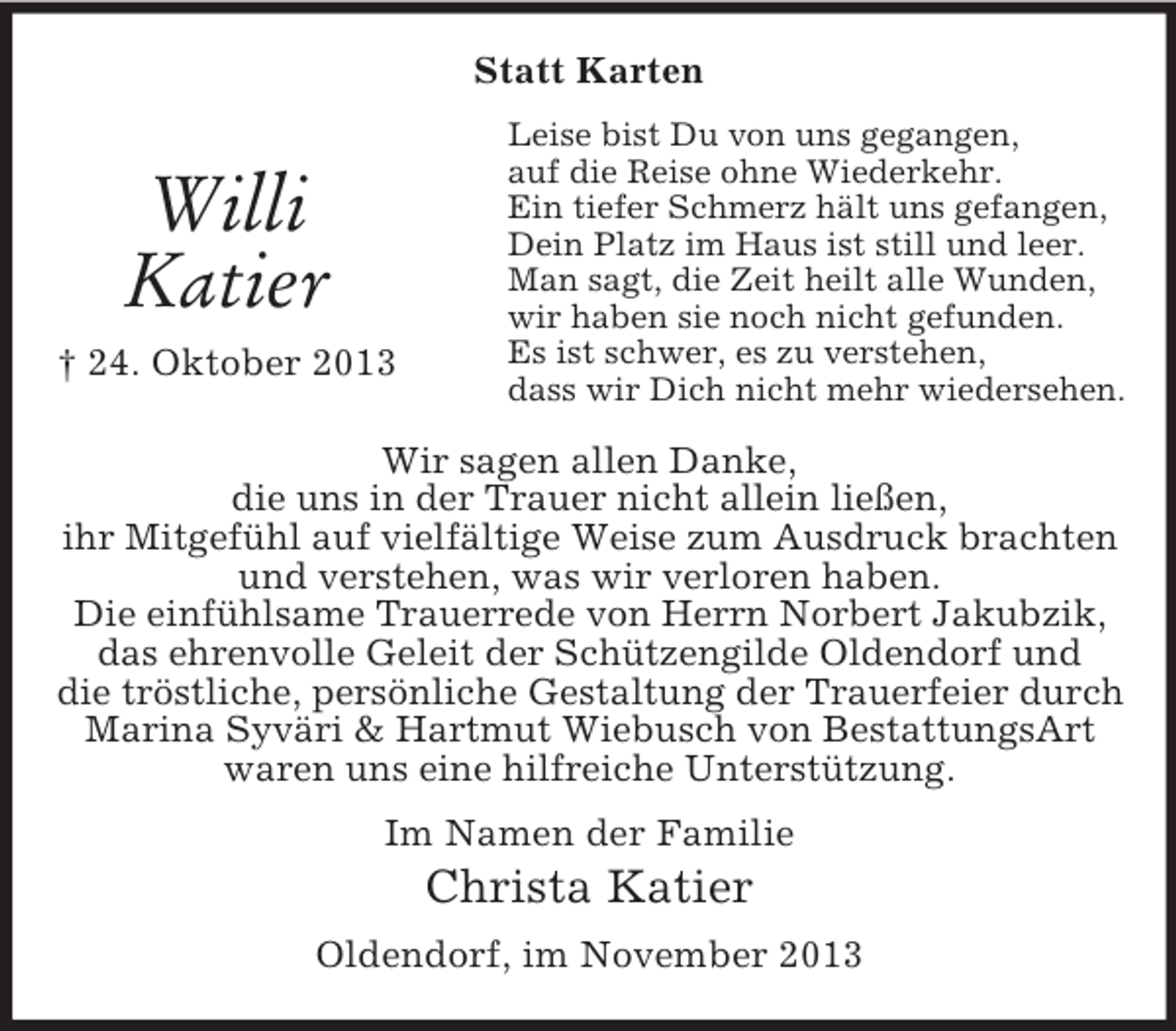 <p>Statt Karten</p><p>Willi<br />Katier<br />† 24. Oktober 2013</p><p>Leise bist Du von uns gegangen,<br />auf die Reise ohne Wiederkehr.<br />Ein tiefer Schmerz hält uns gefangen,<br />Dein Platz im Haus ist still und leer.<br />Man sagt, die Zeit heilt alle Wunden,<br />wir haben sie noch nicht gefunden.<br />Es ist schwer, es zu verstehen,<br />dass wir Dich nicht mehr wiedersehen.</p><p>Wir sagen allen Danke,<br />die uns in der Trauer nicht allein ließen,<br />ihr Mitgefühl auf vielfältige Weise zum Ausdruck brachten<br />und verstehen, was wir verloren haben.<br />Die einfühlsame Trauerrede von Herrn Norbert Jakubzik,<br />das ehrenvolle Geleit der Schützengilde Oldendorf und<br />die tröstliche, persönliche Gestaltung der Trauerfeier durch<br />Marina Syväri &amp; Hartmut Wiebusch von BestattungsArt<br />waren uns eine hilfreiche Unterstützung.<br />Im Namen der Familie</p><p>Christa Katier<br />Oldendorf, im November 2013</p>