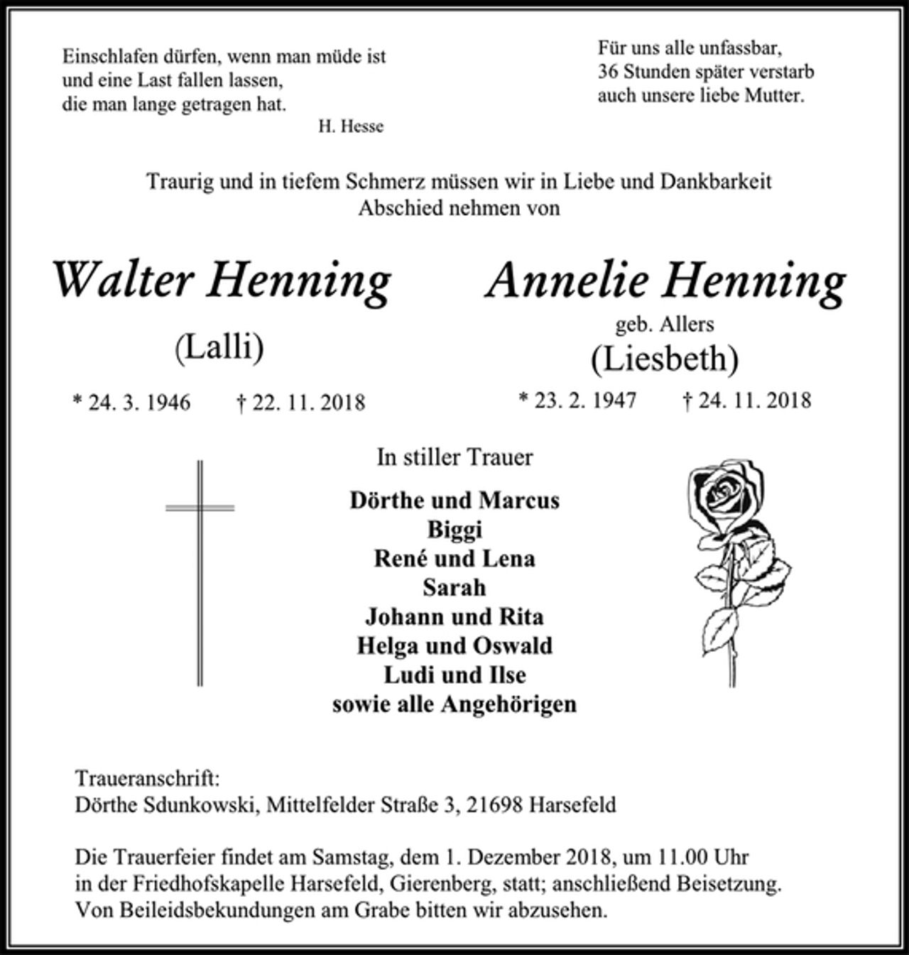 <p>Einschlafen dürfen, wenn man müde ist und eine Last fallen lassen,<br />die man lange getragen hat.<br />H. Hesse<br />Für uns alle unfassbar,<br />36 Stunden später verstarb<br />auch unsere liebe Mutter.<br />Traurig und in tiefem Schmerz müssen wir in Liebe und Dankbarkeit<br />Abschied nehmen von<br />Walter Henning<br />(Lalli)<br />* 24. 3. 1946 † 22. 11. 2018<br />Annelie Henning<br />geb. Allers<br />(Liesbeth)<br />* 23. 2. 1947 † 24. 11. 2018<br />In stiller Trauer<br />Dörthe und Marcus<br />Biggi<br />René und Lena<br />Sarah<br />Johann und Rita<br />Helga und Oswald<br />Ludi und Ilse<br />sowie alle Angehörigen<br />Traueranschrift:<br />Dörthe Sdunkowski, Mittelfelder Straße 3, 21698 Harsefeld<br />Die Trauerfeier findet am Samstag, dem 1. Dezember 2018, um 11.00 Uhr<br />in der Friedhofskapelle Harsefeld, Gierenberg, statt; anschließend Beisetzung.<br />Von Beileidsbekundungen am Grabe bitten wir abzusehen.</p>