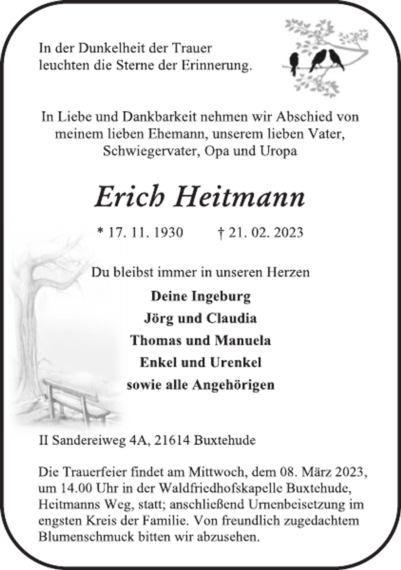 <p>In der Dunkelheit der Trauer<br />leuchten die Sterne der Erinnerung.<br />In Liebe und Dankbarkeit nehmen wir Abschied von<br />meinem lieben Ehemann, unserem lieben Vater,<br />Schwiegervater, Opa und Uropa<br />Erich Heitmann<br />* 17. 11. 1930 † 21. 02. 2023<br />Du bleibst immer in unseren Herzen<br />Deine Ingeburg<br />Jörg und Claudia<br />Thomas und Manuela<br />Enkel und Urenkel<br />sowie alle Angehörigen<br />II Sandereiweg 4A, 21614 Buxtehude<br />Die Trauerfeier findet am Mittwoch, dem 08. März 2023,<br />um 14.00 Uhr in der Waldfriedhofskapelle Buxtehude,<br />Heitmanns Weg, statt; anschließend Urnenbeisetzung im<br />engsten Kreis der Familie. Von freundlich zugedachtem<br />Blumenschmuck bitten wir abzusehen.</p>
