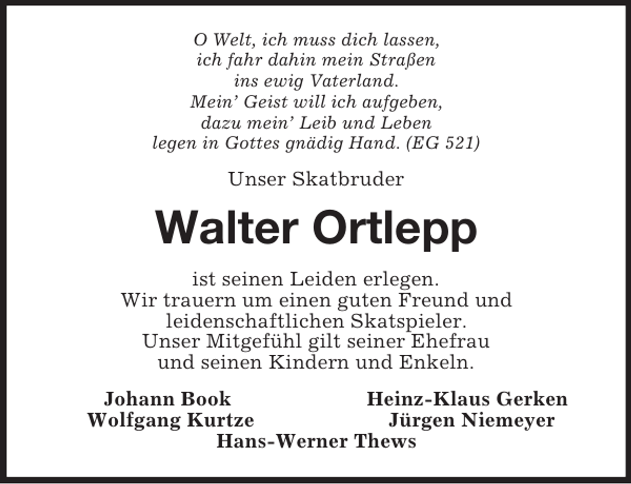 <p>O Welt, ich muss dich lassen,<br />ich fahr dahin mein Straßen<br />ins ewig Vaterland.<br />Mein’ Geist will ich aufgeben,<br />dazu mein’ Leib und Leben<br />legen in Gottes gnädig Hand. (EG 521)<br />Unser Skatbruder<br />Walter Ortlepp<br />ist seinen Leiden erlegen.<br />Wir trauern um einen guten Freund und<br />leidenschaftlichen Skatspieler.<br />Unser Mitgefühl gilt seiner Ehefrau<br />und seinen Kindern und Enkeln.<br />Johann Book Heinz-Klaus Gerken<br />Wolfgang Kurtze Jürgen Niemeyer<br />Hans-Werner Thews</p>