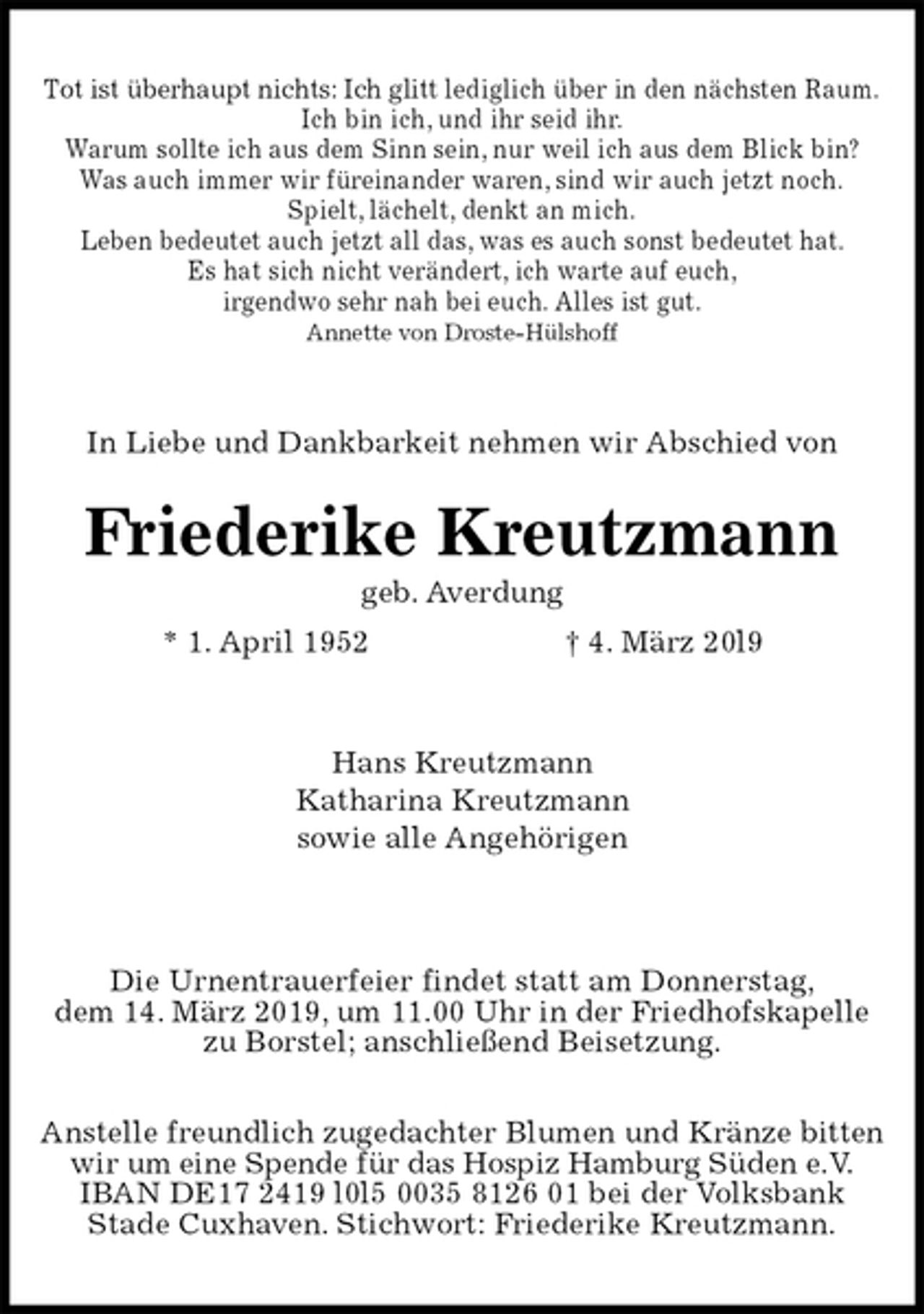 <p>Tot ist überhaupt nichts: Ich glitt lediglich über in den nächsten Raum.<br />Ich bin ich, und ihr seid ihr.<br />Warum sollte ich aus dem Sinn sein, nur weil ich aus dem Blick bin?<br />Was auch immer wir füreinander waren, sind wir auch jetzt noch.<br />Spielt, lächelt, denkt an mich.<br />Leben bedeutet auch jetzt all das, was es auch sonst bedeutet hat.<br />Es hat sich nicht verändert, ich warte auf euch,<br />irgendwo sehr nah bei euch. Alles ist gut.<br />Annette von Droste-Hülshoff<br />In Liebe und Dankbarkeit nehmen wir Abschied von<br />Friederike Kreutzmann<br />geb. Averdung<br />* 1. April 1952 † 4. März 20l9<br />Hans Kreutzmann<br />Katharina Kreutzmann<br />sowie alle Angehörigen</p><p>Die Urnentrauerfeier findet statt am Donnerstag,<br />dem 14. März 2019, um 11.00 Uhr in der Friedhofskapelle<br />zu Borstel; anschließend Beisetzung.</p><p>Anstelle freundlich zugedachter Blumen und Kränze bitten<br />wir um eine Spende für das Hospiz Hamburg Süden e.V.<br />IBAN DE17 2419 l0l5 0035 8126 01 bei der Volksbank<br />Stade Cuxhaven. Stichwort: Friederike Kreutzmann.</p>