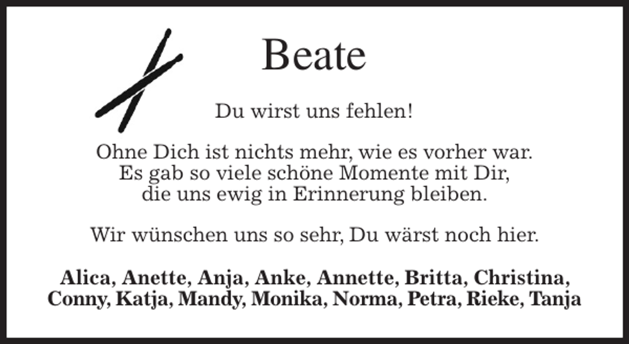 <p>Beate<br />Du wirst uns fehlen!</p>
<p>Ohne Dich ist nichts mehr, wie es vorher war.<br />Es gab so viele schöne Momente mit Dir,<br />die uns ewig in Erinnerung bleiben.</p>
<p>Wir wünschen uns so sehr, Du wärst noch hier.<br />Alica, Anette, Anja, Anke, Annette, Britta, Christina, Conny, Katja, Mandy, Monika, Norma, Petra, Rieke, Tanja</p>
