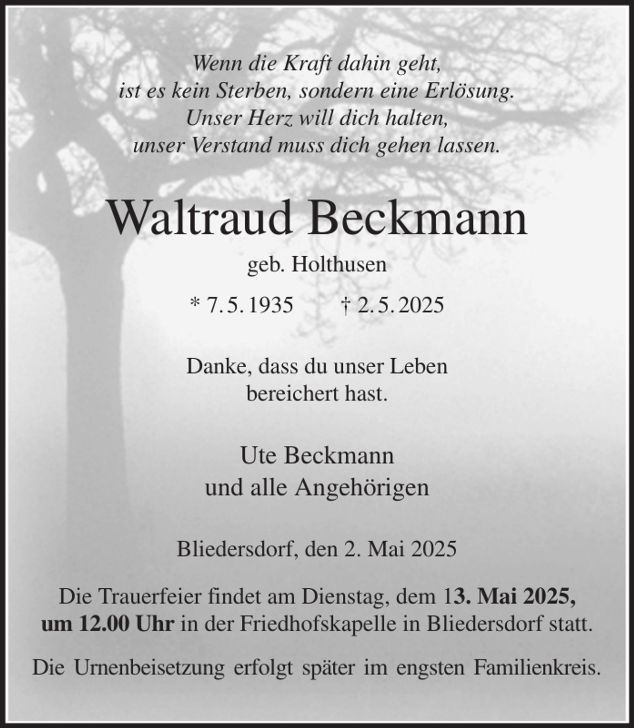 <p>Wenn die Kraft dahin geht,<br />ist es kein Sterben, sondern eine Erlösung.<br />Unser Herz will dich halten,<br />unser Verstand muss dich gehen lassen.<br />Waltraud Beckmann<br />geb. Holthusen<br />* 7. 5. 1935 † 2. 5. 2025<br />Danke, dass du unser Leben<br />bereichert hast.<br />Ute Beckmann<br />und alle Angehörigen<br />Bliedersdorf, den 2. Mai 2025<br />Die Trauerfeier findet am Dienstag, dem 13. Mai 2025,<br />um 12.00 Uhr in der Friedhofskapelle in Bliedersdorf statt.<br />Die Urnenbeisetzung erfolgt später im engsten Familienkreis.</p>