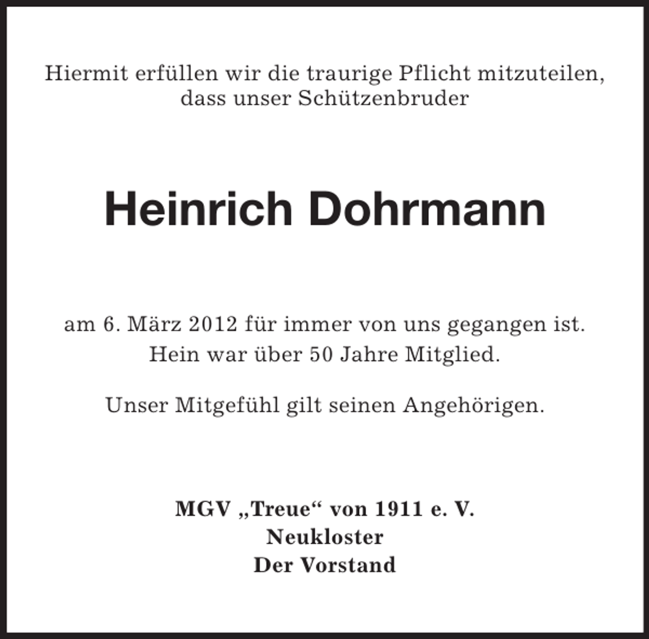 <p>Hiermit erfüllen wir die traurige Pflicht mitzuteilen,<br />dass unser Schützenbruder</p><p>Heinrich Dohrmann<br />am 6. März 2012 für immer von uns gegangen ist.<br />Hein war über 50 Jahre Mitglied.<br />Unser Mitgefühl gilt seinen Angehörigen.</p><p>MGV „Treue“ von 1911 e. V.<br />Neukloster<br />Der Vorstand</p>