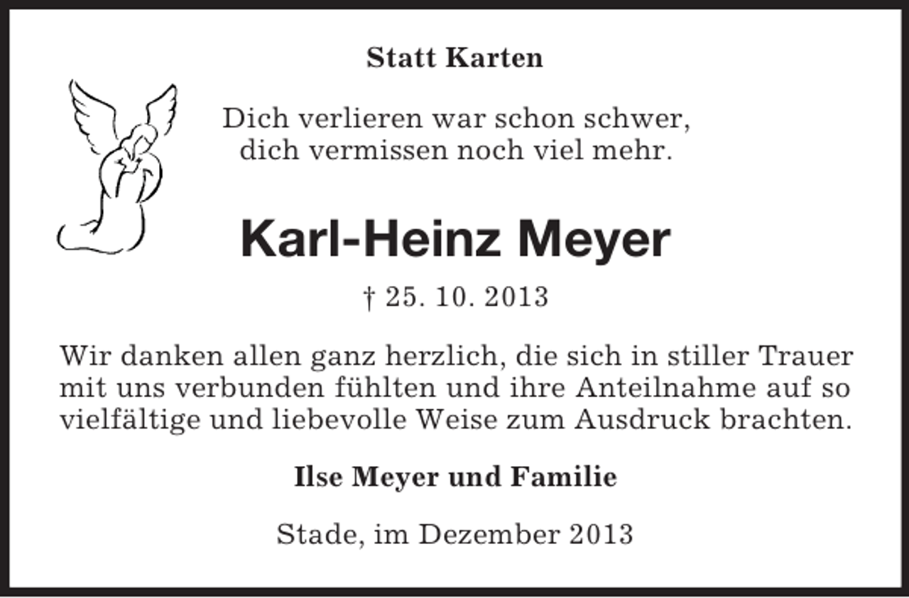 <p>Statt Karten<br />Dich verlieren war schon schwer,<br />dich vermissen noch viel mehr.<br />Karl-Heinz Meyer<br />† 25. 10. 2013<br />Wir danken allen ganz herzlich, die sich in stiller Trauer mit uns verbunden fühlten und ihre Anteilnahme auf so vielfältige und liebevolle Weise zum Ausdruck brachten.<br />Ilse Meyer und Familie<br />Stade, im Dezember 2013</p>